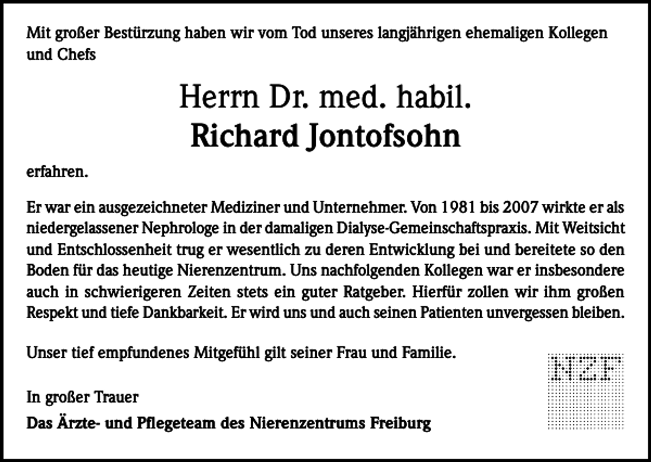 <p>Mit großer Bestürzung haben wir vom Tod unseres langjährigen ehemaligen Kollegen<br />und Chefs</p><p>Herrn Dr. med. habil.<br />Richard Jontofsohn<br />erfahren.<br />Er war ein ausgezeichneter Mediziner und Unternehmer. Von 1981 bis 2007 wirkte er als<br />niedergelassener Nephrologe in der damaligen Dialyse-Gemeinschaftspraxis. Mit Weitsicht<br />und Entschlossenheit trug er wesentlich zu deren Entwicklung bei und bereitete so den<br />Boden für das heutige Nierenzentrum. Uns nachfolgenden Kollegen war er insbesondere<br />auch in schwierigeren Zeiten stets ein guter Ratgeber. Hierfür zollen wir ihm großen<br />Respekt und tiefe Dankbarkeit. Er wird uns und auch seinen Patienten unvergessen bleiben.<br />Unser tief empfundenes Mitgefühl gilt seiner Frau und Familie.<br />In großer Trauer<br />Das Ärzte- und Pflegeteam des Nierenzentrums Freiburg</p>