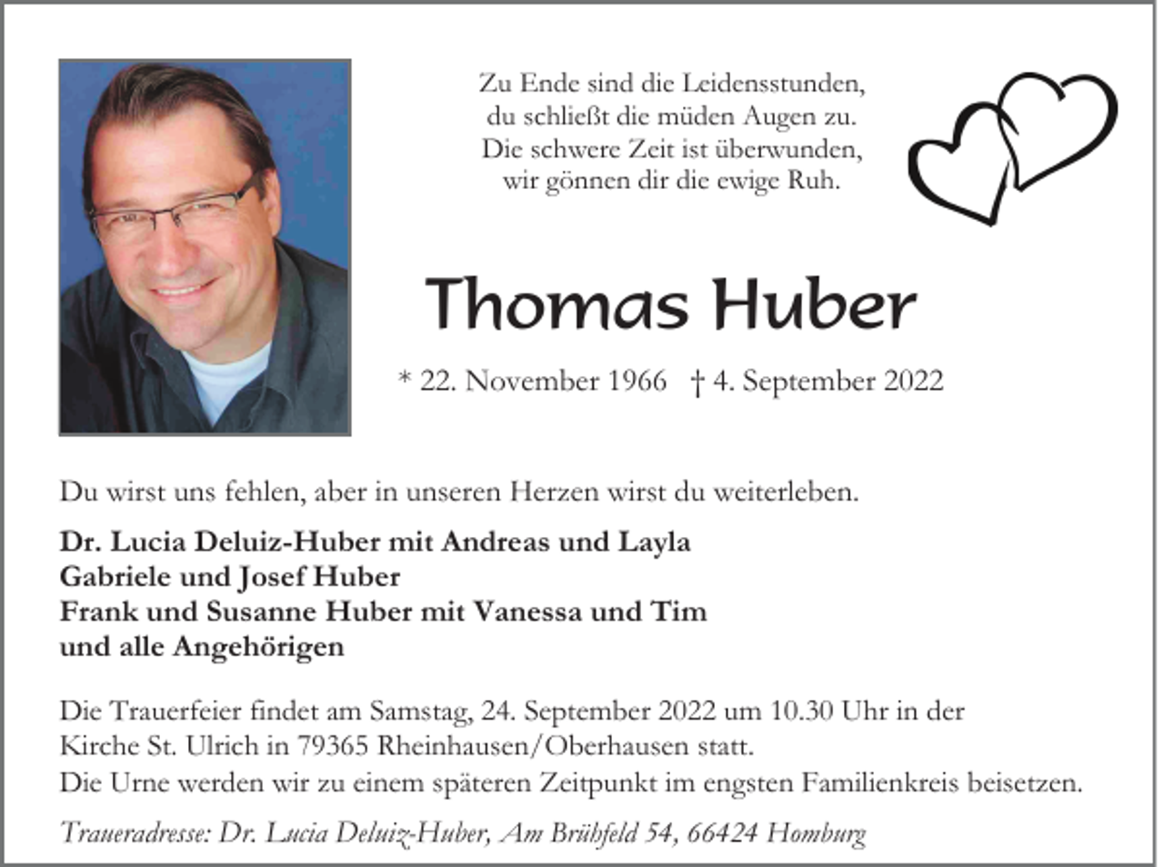 <p>Zu Ende sind die Leidensstunden,<br />du schließt die müden Augen zu.<br />Die schwere Zeit ist überwunden,<br />wir gönnen dir die ewige Ruh.</p><p>Thomas Huber<br />* 22. November 1966 † 4. September 2022<br />Du wirst uns fehlen, aber in unseren Herzen wirst du weiterleben.<br />Dr. Lucia Deluiz-Huber mit Andreas und Layla<br />Gabriele und Josef Huber<br />Frank und Susanne Huber mit Vanessa und Tim<br />und alle Angehörigen<br />Die Trauerfeier findet am Samstag, 24. September 2022 um 10.30 Uhr in der<br />Kirche St. Ulrich in 79365 Rheinhausen/Oberhausen statt.<br />Die Urne werden wir zu einem späteren Zeitpunkt im engsten Familienkreis beisetzen.</p><p>Traueradresse: Dr. Lucia Deluiz-Huber, Am Brühfeld 54, 66424 Homburg</p>