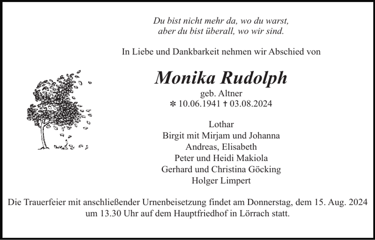 <p>Du bist nicht mehr da, wo du warst,<br />aber du bist überall, wo wir sind.<br />In Liebe und Dankbarkeit nehmen wir Abschied von</p><p>Monika Rudolph<br />geb. Altner<br />✽ 10.06.1941 ✝ 03.08.2024</p><p>Lothar<br />Birgit mit Mirjam und Johanna<br />Andreas, Elisabeth<br />Peter und Heidi Makiola<br />Gerhard und Christina Göcking<br />Holger Limpert<br />Die Trauerfeier mit anschließender Urnenbeisetzung findet am Donnerstag, dem 15. Aug. 2024<br />um 13.30 Uhr auf dem Hauptfriedhof in Lörrach statt.</p>