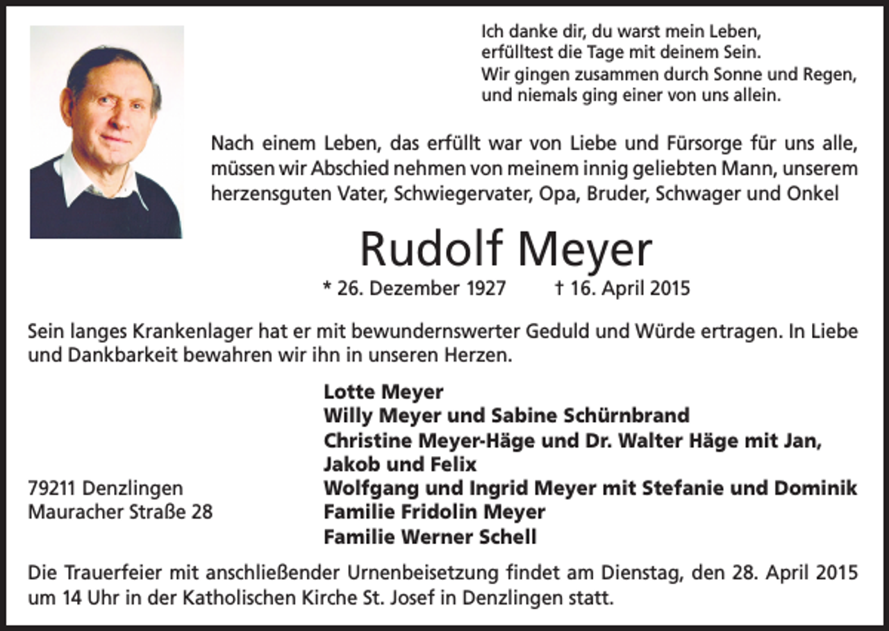 <p>Ich danke dir, du warst mein Leben,<br />erfülltest die Tage mit deinem Sein.<br />Wir gingen zusammen durch Sonne und Regen,<br />und niemals ging einer von uns allein.</p><p>Nach einem Leben, das erfüllt war von Liebe und Fürsorge für uns alle,<br />müssen wir Abschied nehmen von meinem innig geliebten Mann, unserem<br />herzensguten Vater, Schwiegervater, Opa, Bruder, Schwager und Onkel</p><p>Rudolf Meyer<br />* 26. Dezember 1927</p><p>† 16. April 2015</p><p>Sein langes Krankenlager hat er mit bewundernswerter Geduld und Würde ertragen. In Liebe<br />und Dankbarkeit bewahren wir ihn in unseren Herzen.</p><p>79211 Denzlingen<br />Mauracher Straße 28</p><p>Lotte Meyer<br />Willy Meyer und Sabine Schürnbrand<br />Christine Meyer-Häge und Dr. Walter Häge mit Jan,<br />Jakob und Felix<br />Wolfgang und Ingrid Meyer mit Stefanie und Dominik<br />Familie Fridolin Meyer<br />Familie Werner Schell</p><p>Die Trauerfeier mit anschließender Urnenbeisetzung findet am Dienstag, den 28. April 2015<br />um 14 Uhr in der Katholischen Kirche St. Josef in Denzlingen statt.</p>