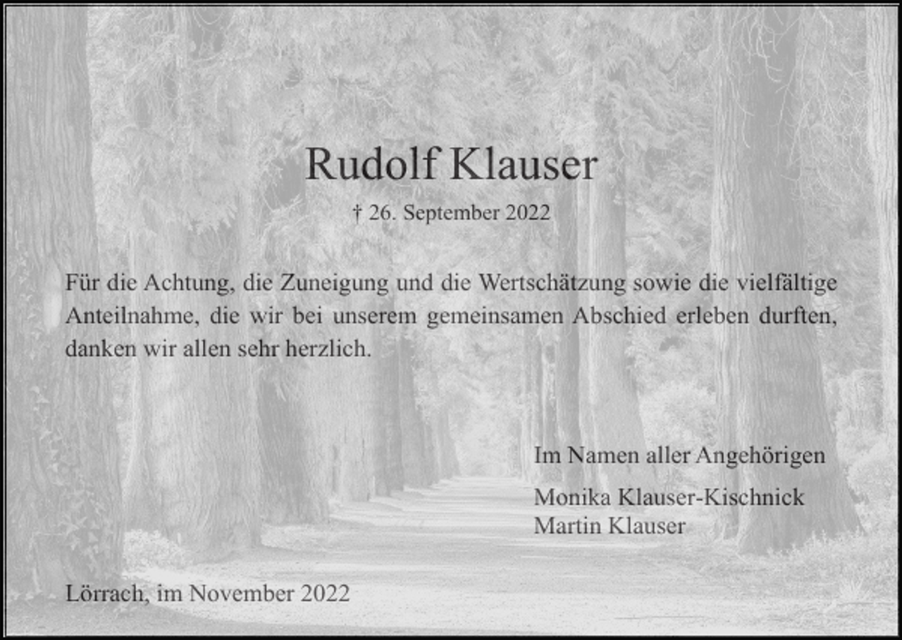 <p>Rudolf Klauser<br />† 26. September 2022</p><p>Für die Achtung, die Zuneigung und die Wertschätzung sowie die vielfältige<br />Anteilnahme, die wir bei unserem gemeinsamen Abschied erleben durften,<br />danken wir allen sehr herzlich.</p><p>Im Namen aller Angehörigen<br />Monika Klauser-Kischnick<br />Martin Klauser<br />Lörrach, im November 2022</p>