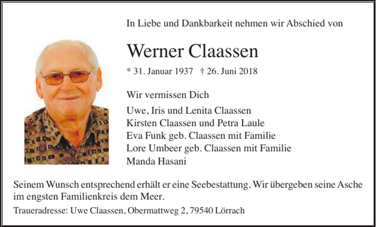 <p>In Liebe und Dankbarkeit nehmen wir Abschied von</p><p>Werner Claassen<br />* 31. Januar 1937 † 26. Juni 2018</p><p>Wir vermissen Dich<br />Uwe, Iris und Lenita Claassen<br />Kirsten Claassen und Petra Laule<br />Eva Funk geb. Claassen mit Familie<br />Lore Umbeer geb. Claassen mit Familie<br />Manda Hasani<br />Seinem Wunsch entsprechend erhält er eine Seebestattung. Wir übergeben seine Asche<br />im engsten Familienkreis dem Meer.<br />Traueradresse: Uwe Claassen, Obermattweg 2, 79540 Lörrach</p>