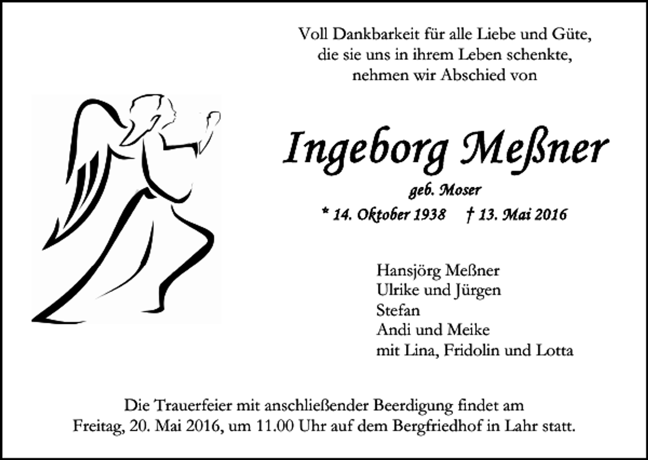 <p>Voll Dankbarkeit für alle Liebe und Güte,<br />die sie uns in ihrem Leben schenkte,<br />nehmen wir Abschied von</p><p>Hansjörg Meßner<br />Ulrike und Jürgen<br />Stefan<br />Andi und Meike<br />mit Lina, Fridolin und Lotta<br />Die Trauerfeier mit anschließender Beerdigung findet am<br />Freitag, 20. Mai 2016, um 11.00 Uhr auf dem Bergfriedhof in Lahr statt.</p>