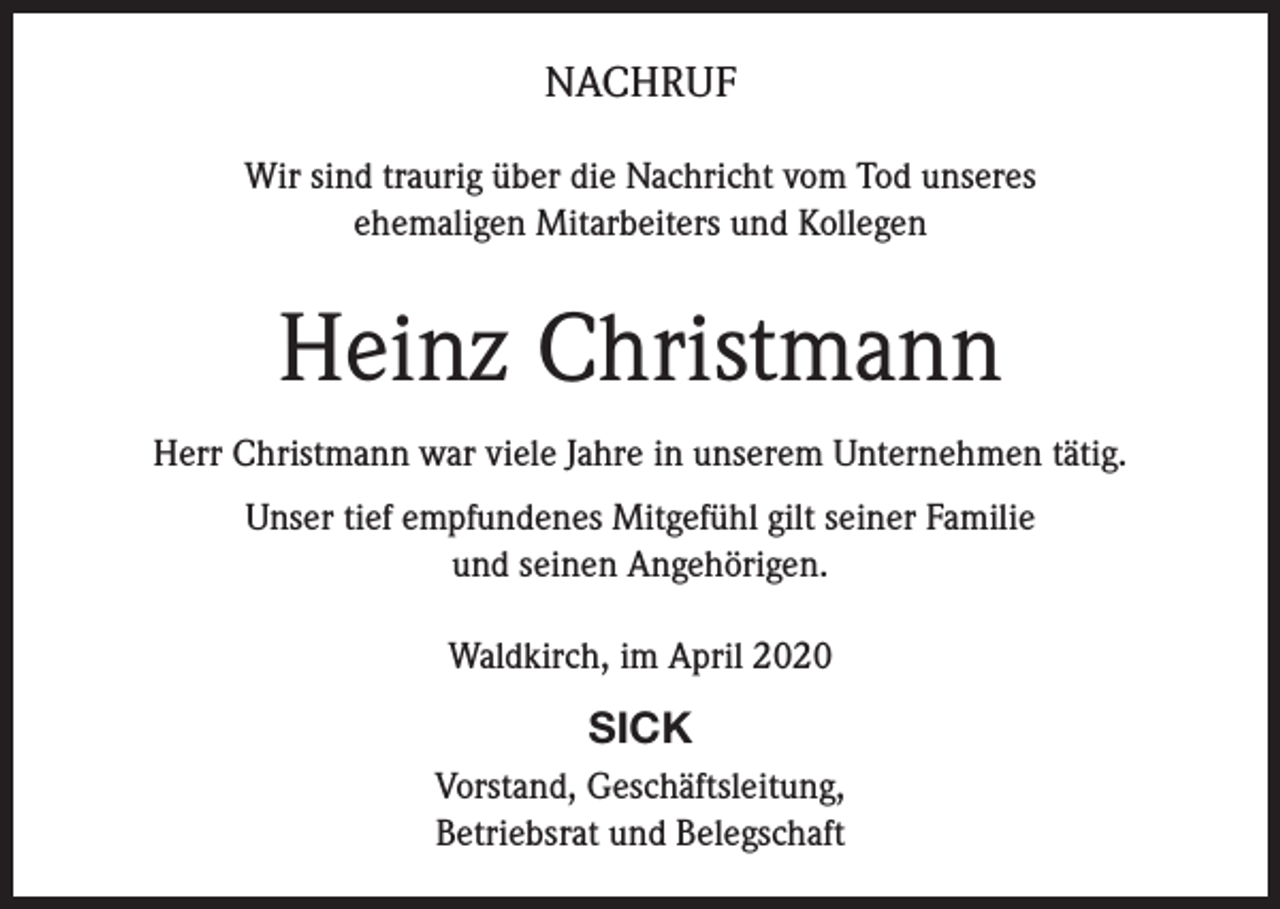 <p>NACHRUF<br />Wir sind traurig über die Nachricht vom Tod unseres<br />ehemaligen Mitarbeiters und Kollegen</p><p>Heinz Christmann<br />Herr Christmann war viele Jahre in unserem Unternehmen tätig.<br />Unser tief empfundenes Mitgefühl gilt seiner Familie<br />und seinen Angehörigen.<br />Waldkirch, im April 2020</p><p>SICK<br />Vorstand, Geschäftsleitung,<br />Betriebsrat und Belegschaft</p>
