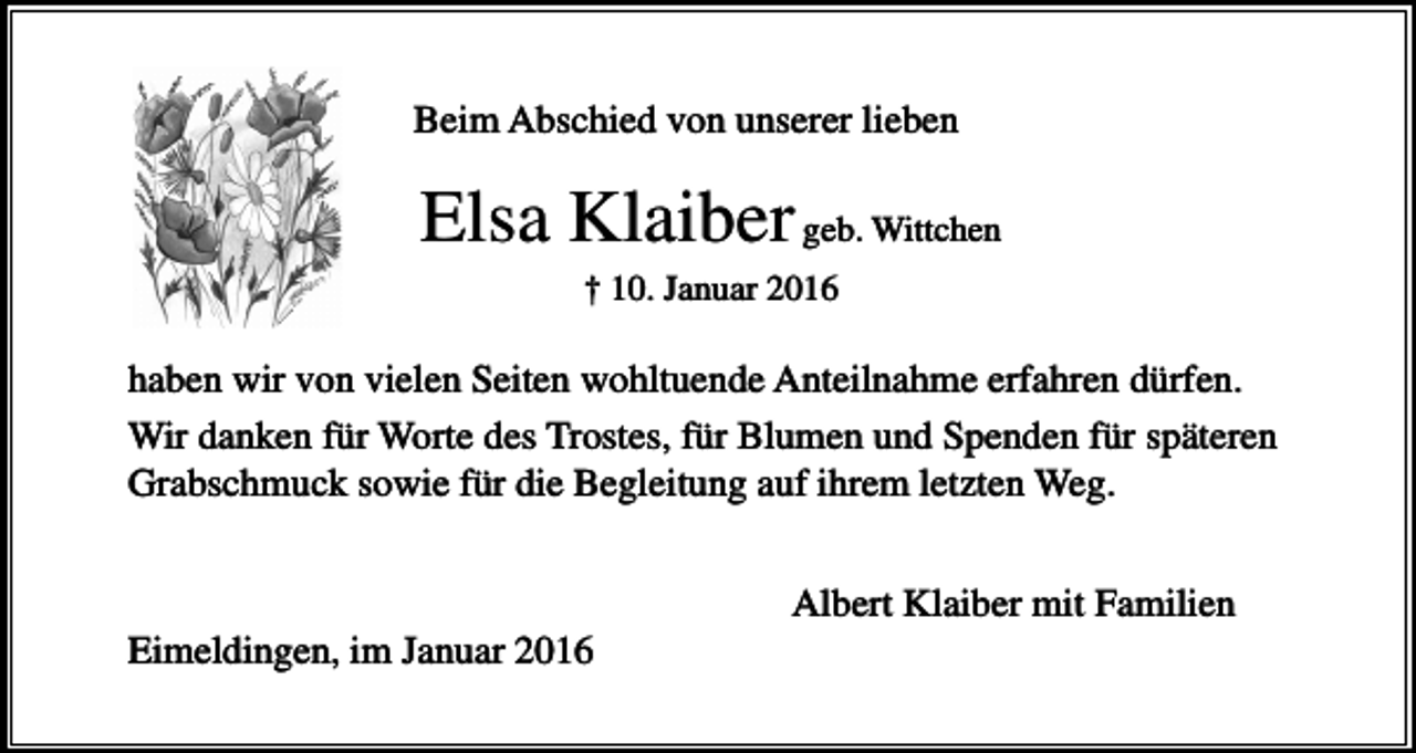 <p>Beim Abschied von unserer lieben</p><p>Elsa Klaiber geb. Wittchen<br />† 10. Januar 2016</p><p>haben wir von vielen Seiten wohltuende Anteilnahme erfahren dürfen.<br />Wir danken für Worte des Trostes, für Blumen und Spenden für späteren<br />Grabschmuck sowie für die Begleitung auf ihrem letzten Weg.<br />Albert Klaiber mit Familien<br />Eimeldingen, im Januar 2016</p>