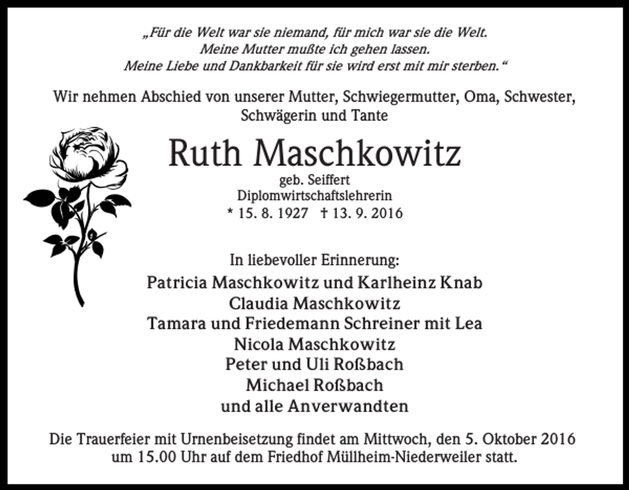 <p>„Für die Welt war sie niemand, für mich war sie die Welt.<br />Meine Mutter mußte ich gehen lassen.<br />Meine Liebe und Dankbarkeit für sie wird erst mit mir sterben.“</p><p>Wir nehmen Abschied von unserer Mutter, Schwiegermutter, Oma, Schwester,<br />Schwägerin und Tante</p><p>Ruth Maschkowitz<br />geb. Seiffert<br />Diplomwirtschaftslehrerin<br />* 15. 8. 1927 † 13. 9. 2016</p><p>In liebevoller Erinnerung:<br />Patricia Maschkowitz und Karlheinz Knab<br />Claudia Maschkowitz<br />Tamara und Friedemann Schreiner mit Lea<br />Nicola Maschkowitz<br />Peter und Uli Roßbach<br />Michael Roßbach<br />und alle Anverwandten<br />Die Trauerfeier mit Urnenbeisetzung findet am Mittwoch, den 5. Oktober 2016<br />um 15.00 Uhr auf dem Friedhof Müllheim-Niederweiler statt.</p>