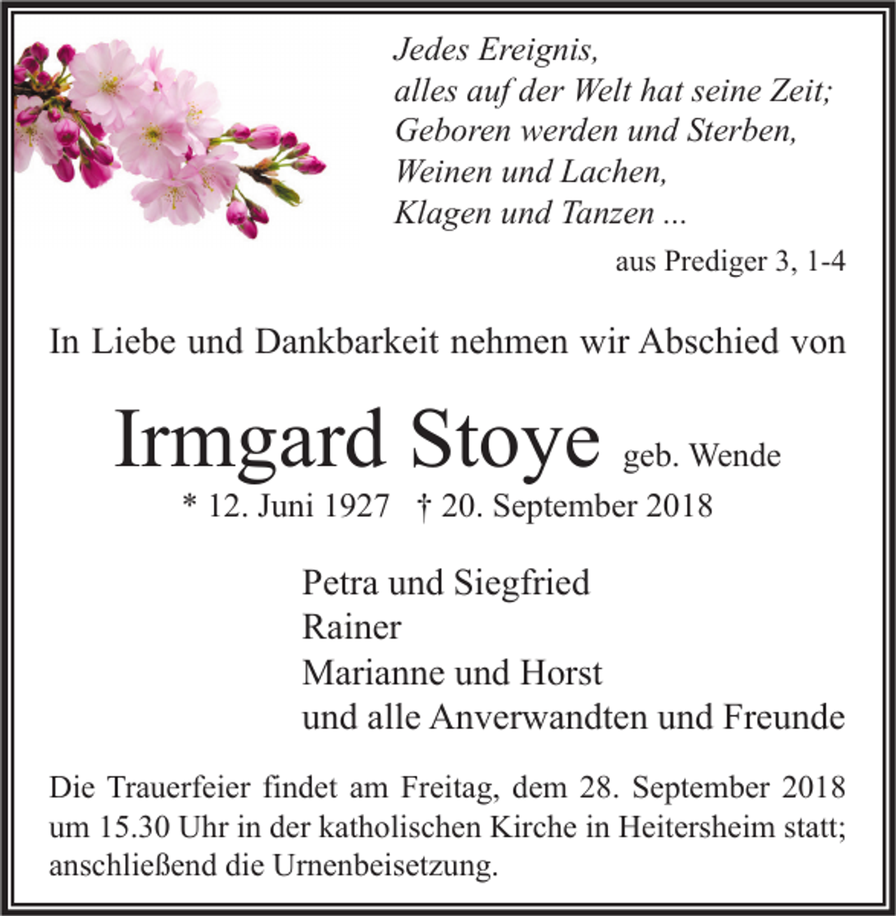 <p>Jedes Ereignis,<br />alles auf der Welt hat seine Zeit;<br />Geboren werden und Sterben,<br />Weinen und Lachen,<br />Klagen und Tanzen ...<br />aus Prediger 3, 1-4</p><p>In Liebe und Dankbarkeit nehmen wir Abschied von</p><p>Irmgard Stoye</p><p>geb. Wende<br />* 12. Juni 1927 † 20. September 2018</p><p>Petra und Siegfried<br />Rainer<br />Marianne und Horst<br />und alle Anverwandten und Freunde<br />Die Trauerfeier findet am Freitag, dem 28. September 2018<br />um 15.30 Uhr in der katholischen Kirche in Heitersheim statt;<br />anschließend die Urnenbeisetzung.</p>