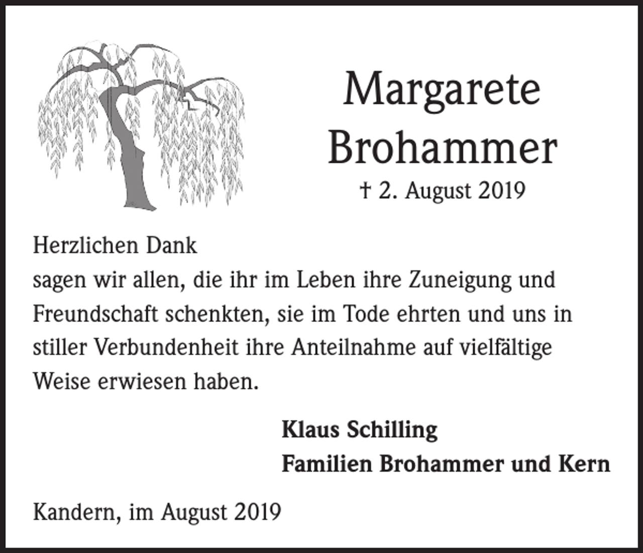 <p>Margarete<br />Brohammer<br />† 2. August 2019</p><p>Herzlichen Dank<br />sagen wir allen, die ihr im Leben ihre Zuneigung und<br />Freundschaft schenkten, sie im Tode ehrten und uns in<br />stiller Verbundenheit ihre Anteilnahme auf vielfältige<br />Weise erwiesen haben.<br />Klaus Schilling<br />Familien Brohammer und Kern<br />Kandern, im August 2019</p>
