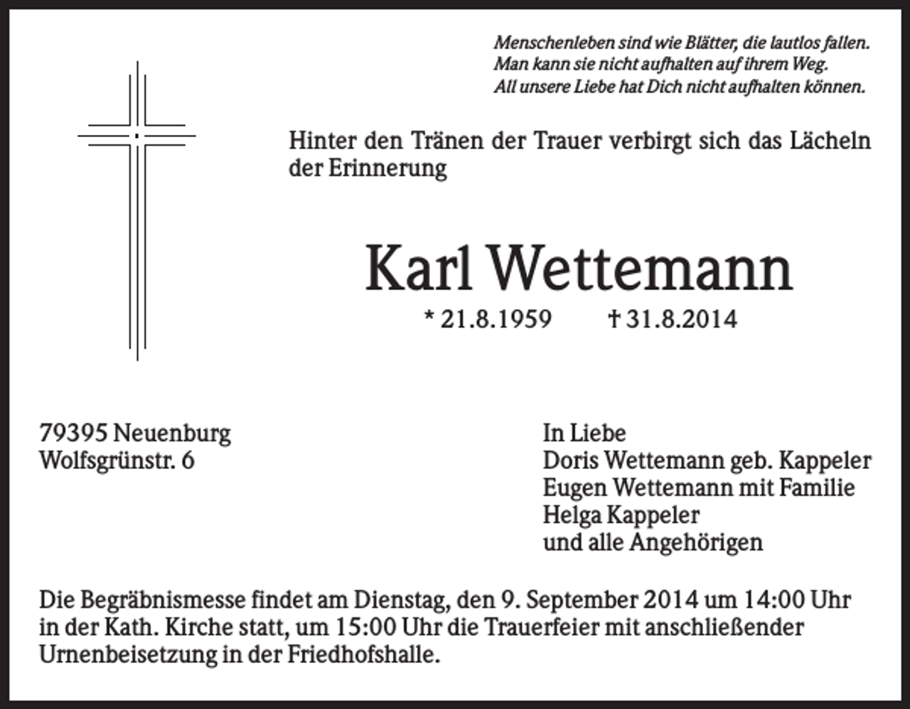 <p>Menschenleben sind wie Blätter, die lautlos fallen.<br />Man kann sie nicht aufhalten auf ihrem Weg.<br />All unsere Liebe hat Dich nicht aufhalten können.</p><p>Hinter den Tränen der Trauer verbirgt sich das Lächeln<br />der Erinnerung</p><p>Karl Wettemann<br />* 21.8.1959</p><p>79395 Neuenburg<br />Wolfsgrünstr. 6</p><p>† 31.8.2014</p><p>In Liebe<br />Doris Wettemann geb. Kappeler<br />Eugen Wettemann mit Familie<br />Helga Kappeler<br />und alle Angehörigen</p><p>Die Begräbnismesse findet am Dienstag, den 9. September 2014 um 14:00 Uhr<br />in der Kath. Kirche statt, um 15:00 Uhr die Trauerfeier mit anschließender<br />Urnenbeisetzung in der Friedhofshalle.</p>