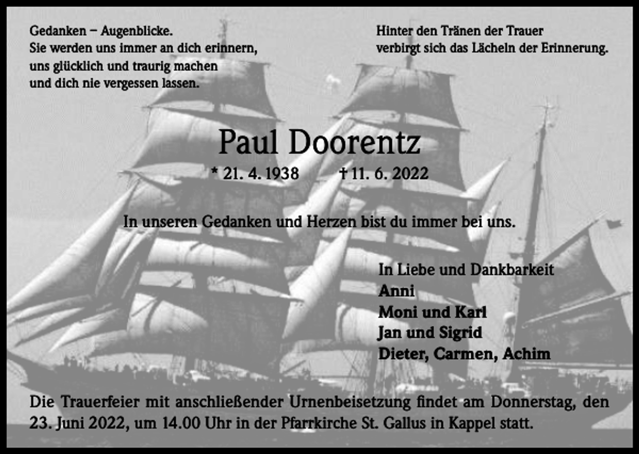 <p>Gedanken – Augenblicke.<br />Sie werden uns immer an dich erinnern,<br />uns glücklich und traurig machen<br />und dich nie vergessen lassen.</p><p>Hinter den Tränen der Trauer<br />verbirgt sich das Lächeln der Erinnerung.</p><p>Paul Doorentz<br />* 21. 4. 1938</p><p>† 11. 6. 2022</p><p>In unseren Gedanken und Herzen bist du immer bei uns.<br />In Liebe und Dankbarkeit<br />Anni<br />Moni und Karl<br />Jan und Sigrid<br />Dieter, Carmen, Achim<br />Die Trauerfeier mit anschließender Urnenbeisetzung findet am Donnerstag, den<br />23. Juni 2022, um 14.00 Uhr in der Pfarrkirche St. Gallus in Kappel statt.</p>