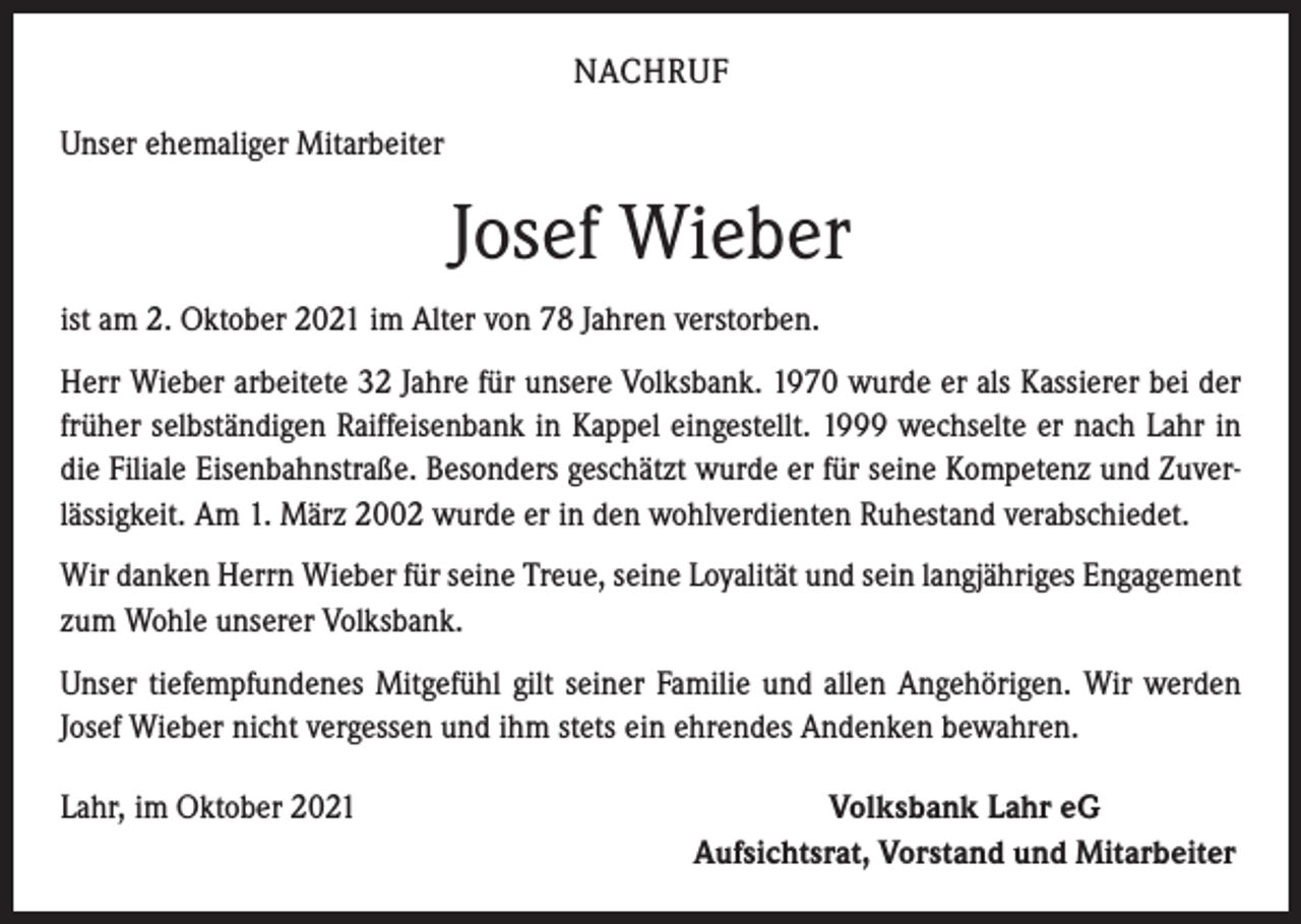 <p>NACHRUF<br />Unser ehemaliger Mitarbeiter</p><p>Josef Wieber<br />ist am 2. Oktober 2021 im Alter von 78 Jahren verstorben.<br />Herr Wieber arbeitete 32 Jahre für unsere Volksbank. 1970 wurde er als Kassierer bei der<br />früher selbständigen Raiffeisenbank in Kappel eingestellt. 1999 wechselte er nach Lahr in<br />die Filiale Eisenbahnstraße. Besonders geschätzt wurde er für seine Kompetenz und Zuverlässigkeit. Am 1. März 2002 wurde er in den wohlverdienten Ruhestand verabschiedet.<br />Wir danken Herrn Wieber für seine Treue, seine Loyalität und sein langjähriges Engagement<br />zum Wohle unserer Volksbank.<br />Unser tiefempfundenes Mitgefühl gilt seiner Familie und allen Angehörigen. Wir werden<br />Josef Wieber nicht vergessen und ihm stets ein ehrendes Andenken bewahren.<br />Lahr, im Oktober 2021</p><p>Volksbank Lahr eG<br />Aufsichtsrat, Vorstand und Mitarbeiter</p>
