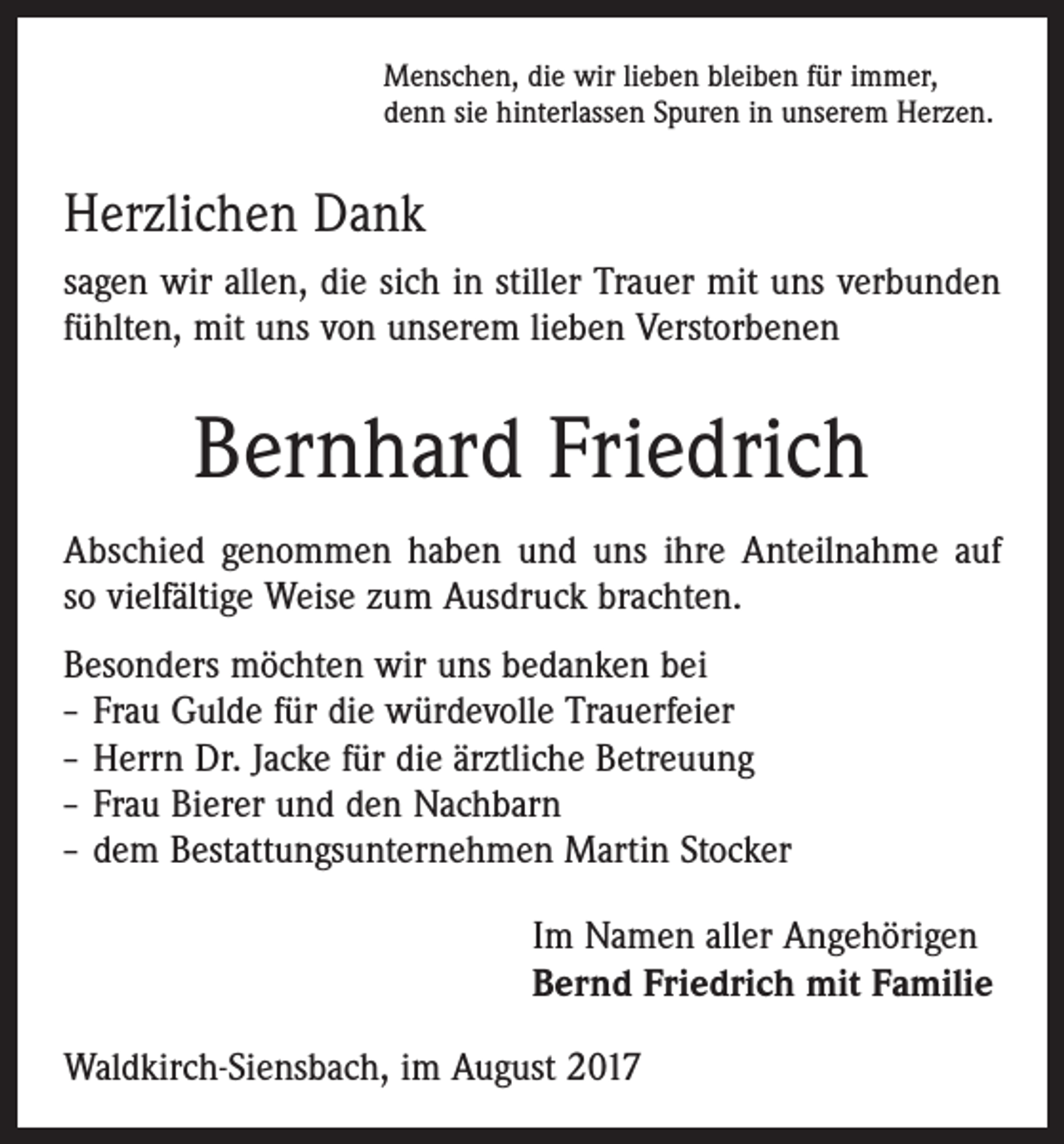 <p>Menschen, die wir lieben bleiben für immer,<br />denn sie hinterlassen Spuren in unserem Herzen.</p><p>Herzlichen Dank<br />sagen wir allen, die sich in stiller Trauer mit uns verbunden<br />fühlten, mit uns von unserem lieben Verstorbenen</p><p>Bernhard Friedrich<br />Abschied genommen haben und uns ihre Anteilnahme auf<br />so vielfältige Weise zum Ausdruck brachten.<br />Besonders möchten wir uns bedanken bei<br />– Frau Gulde für die würdevolle Trauerfeier<br />– Herrn Dr. Jacke für die ärztliche Betreuung<br />– Frau Bierer und den Nachbarn<br />– dem Bestattungsunternehmen Martin Stocker<br />Im Namen aller Angehörigen<br />Bernd Friedrich mit Familie<br />Waldkirch-Siensbach, im August 2017</p>