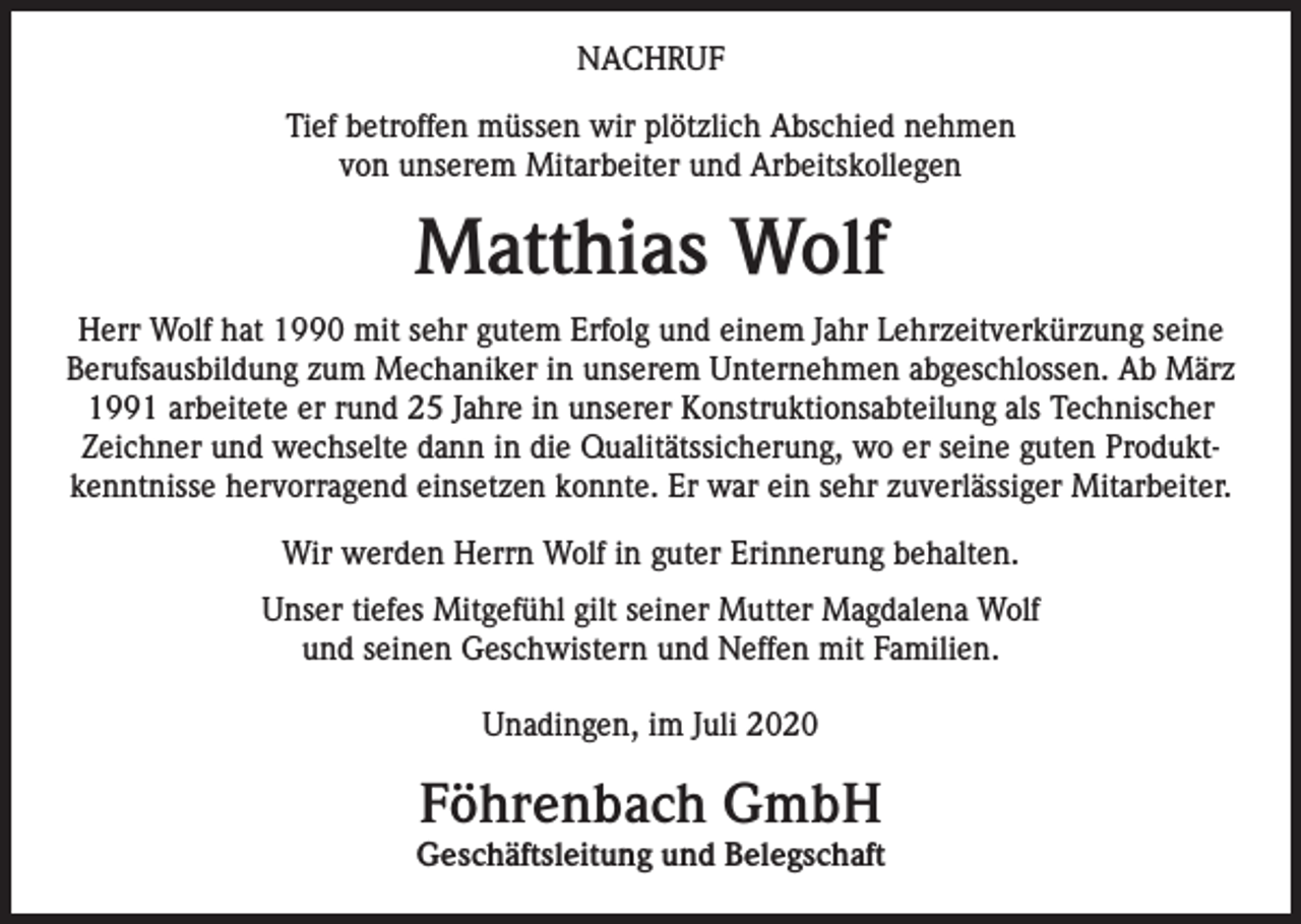 <p>NACHRUF<br />Tief betroffen müssen wir plötzlich Abschied nehmen<br />von unserem Mitarbeiter und Arbeitskollegen</p><p>Matthias Wolf<br />Herr Wolf hat 1990 mit sehr gutem Erfolg und einem Jahr Lehrzeitverkürzung seine<br />Berufsausbildung zum Mechaniker in unserem Unternehmen abgeschlossen. Ab März<br />1991 arbeitete er rund 25 Jahre in unserer Konstruktionsabteilung als Technischer<br />Zeichner und wechselte dann in die Qualitätssicherung, wo er seine guten Produktkenntnisse hervorragend einsetzen konnte. Er war ein sehr zuverlässiger Mitarbeiter.<br />Wir werden Herrn Wolf in guter Erinnerung behalten.<br />Unser tiefes Mitgefühl gilt seiner Mutter Magdalena Wolf<br />und seinen Geschwistern und Neffen mit Familien.<br />Unadingen, im Juli 2020</p><p>Föhrenbach GmbH</p><p>Geschäftsleitung und Belegschaft</p>