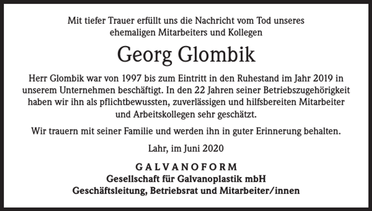 <p>Mit tiefer Trauer erfüllt uns die Nachricht vom Tod unseres<br />ehemaligen Mitarbeiters und Kollegen</p><p>Georg Glombik<br />Herr Glombik war von 1997 bis zum Eintritt in den Ruhestand im Jahr 2019 in<br />unserem Unternehmen beschäftigt. In den 22 Jahren seiner Betriebszugehörigkeit<br />haben wir ihn als pflichtbewussten, zuverlässigen und hilfsbereiten Mitarbeiter<br />und Arbeitskollegen sehr geschätzt.<br />Wir trauern mit seiner Familie und werden ihn in guter Erinnerung behalten.<br />Lahr, im Juni 2020<br />GALVANOFORM<br />Gesellschaft für Galvanoplastik mbH<br />Geschäftsleitung, Betriebsrat und Mitarbeiter/innen</p>