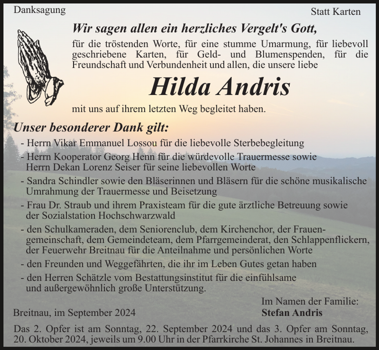 <p>Danksagung</p><p>Statt Karten</p><p>Wir sagen allen ein herzliches Vergelt's Gott,<br />für die tröstenden Worte, für eine stumme Umarmung, für liebevoll<br />geschriebene Karten, für Geld- und Blumenspenden, für die<br />Freundschaft und Verbundenheit und allen, die unsere liebe</p><p>Hilda Andris<br />mit uns auf ihrem letzten Weg begleitet haben.</p><p>Unser besonderer Dank gilt:<br />- Herrn Vikar Emmanuel Lossou für die liebevolle Sterbebegleitung<br />- Herrn Kooperator Georg Henn für die würdevolle Trauermesse sowie<br />Herrn Dekan Lorenz Seiser für seine liebevollen Worte<br />- Sandra Schindler sowie den Bläserinnen und Bläsern für die schöne musikalische<br />Umrahmung der Trauermesse und Beisetzung<br />- Frau Dr. Straub und ihrem Praxisteam für die gute ärztliche Betreuung sowie<br />der Sozialstation Hochschwarzwald<br />- den Schulkameraden, dem Seniorenclub, dem Kirchenchor, der Frauengemeinschaft, dem Gemeindeteam, dem Pfarrgemeinderat, den Schlappenflickern,<br />der Feuerwehr Breitnau für die Anteilnahme und persönlichen Worte<br />- den Freunden und Weggefährten, die ihr im Leben Gutes getan haben<br />- den Herren Schätzle vom Bestattungsinstitut für die einfühlsame<br />und außergewöhnlich große Unterstützung.<br />Im Namen der Familie:<br />Breitnau, im September 2024<br />Stefan Andris<br />Das 2. Opfer ist am Sonntag, 22. September 2024 und das 3. Opfer am Sonntag,<br />20. Oktober 2024, jeweils um 9.00 Uhr in der Pfarrkirche St. Johannes in Breitnau.</p>