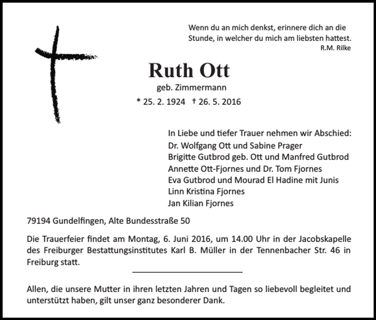 <p>Wenn du an mich denkst, erinnere dich an die<br />Stunde, in welcher du mich am liebsten ha�est.<br />R.M. Rilke</p><p>Ruth Ott</p><p>geb. Zimmermann<br />* 25. 2. 1924 † 26. 5. 2016<br />In Liebe und �efer Trauer nehmen wir Abschied:<br />Dr. Wolfgang O� und Sabine Prager<br />Brigi�e Gutbrod geb. O� und Manfred Gutbrod<br />Anne�e O�­Fjornes und Dr. Tom Fjornes<br />Eva Gutbrod und Mourad El Hadine mit Junis<br />Linn Kris�na Fjornes<br />Jan Kilian Fjornes<br />79194 Gundelﬁngen, Alte Bundesstraße 50<br />Die Trauerfeier ﬁndet am Montag, 6. Juni 2016, um 14.00 Uhr in der Jacobskapelle<br />des Freiburger Besta�ungsins�tutes Karl B. Müller in der Tennenbacher Str. 46 in<br />Freiburg sta�.<br />Allen, die unsere Mu�er in ihren letzten Jahren und Tagen so liebevoll begleitet und<br />unterstützt haben, gilt unser ganz besonderer Dank.</p>
