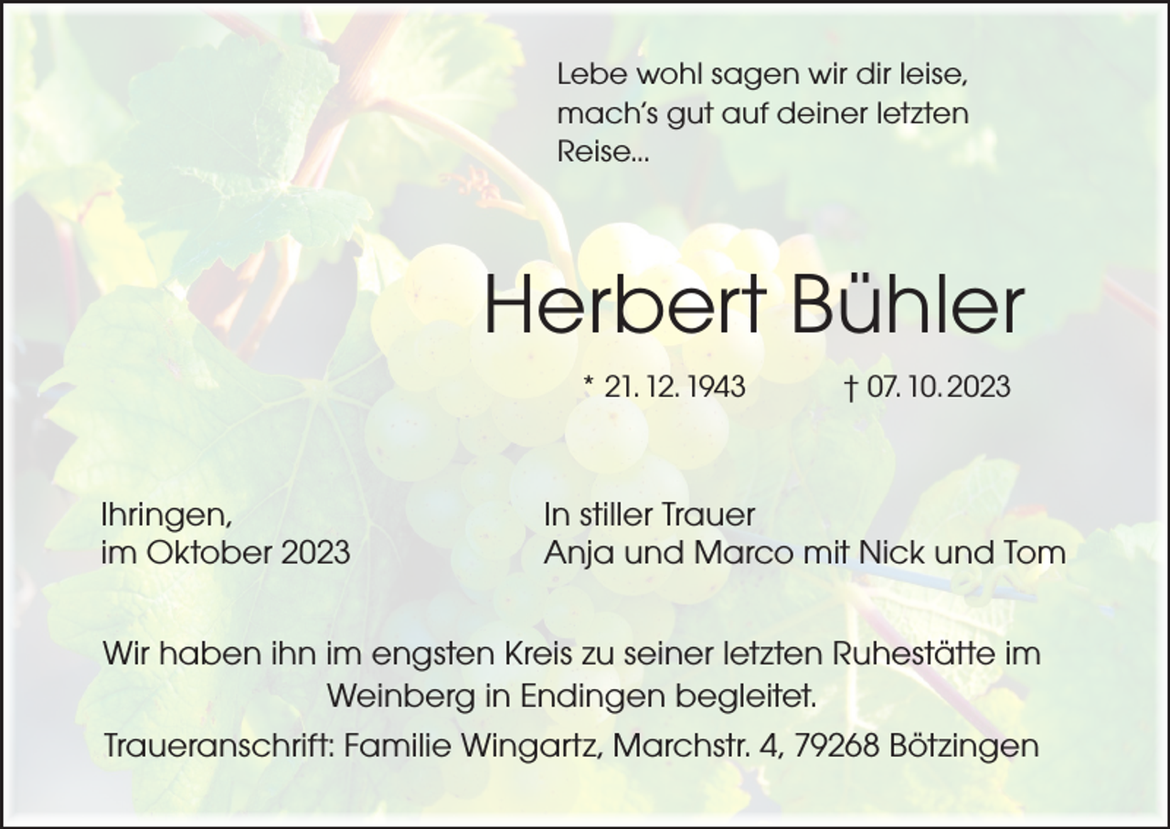<p>Lebe wohl sagen wir dir leise,<br />mach’s gut auf deiner letzten<br />Reise...</p><p>Herbert Bühler<br />* 21. 12. 1943 † 07. 10. 2023</p><p>Ihringen,<br />im Oktober 2023</p><p>In stiller Trauer<br />Anja und Marco mit Nick und Tom</p><p>Wir haben ihn im engsten Kreis zu seiner letzten Ruhestätte im<br />Weinberg in Endingen begleitet.<br />Traueranschrift: Familie Wingartz, Marchstr. 4, 79268 Bötzingen</p>