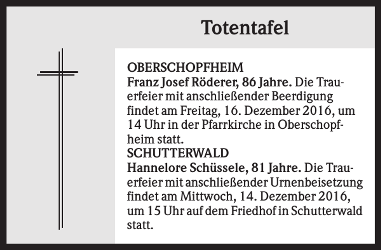 <p>Totentafel<br />OBERSCHOPFHEIM<br />Franz Josef Röderer, 86 Jahre. Die Trauerfeier mit anschließender Beerdigung<br />findet am Freitag, 16. Dezember 2016, um<br />14 Uhr in der Pfarrkirche in Oberschopfheim statt.<br />SCHUTTERWALD<br />Hannelore Schüssele, 81 Jahre. Die Trauerfeier mit anschließender Urnenbeisetzung<br />findet am Mittwoch, 14. Dezember 2016,<br />um 15 Uhr auf dem Friedhof in Schutterwald<br />statt.</p>