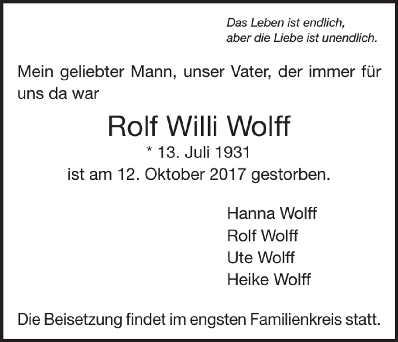<p>Das Leben ist endlich,<br />aber die Liebe ist unendlich.</p><p>Mein geliebter Mann, unser Vater, der immer für<br />uns da war</p><p>Rolf Willi Wolff<br />* 13. Juli 1931<br />ist am 12. Oktober 2017 gestorben.<br />Hanna Wolff<br />Rolf Wolff<br />Ute Wolff<br />Heike Wolff<br />Die Beisetzung findet im engsten Familienkreis statt.</p>