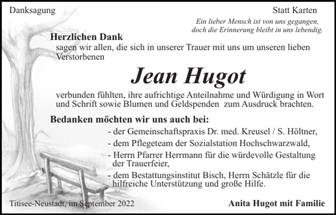 <p>Danksagung</p><p>Statt Karten<br />Ein lieber Mensch ist von uns gegangen,<br />doch die Erinnerung bleibt in uns lebendig.</p><p>Herzlichen Dank</p><p>sagen wir allen, die sich in unserer Trauer mit uns um unseren lieben<br />Verstorbenen</p><p>Jean Hugot<br />verbunden fühlten, ihre aufrichtige Anteilnahme und Würdigung in Wort<br />und Schrift sowie Blumen und Geldspenden zum Ausdruck brachten.</p><p>Bedanken möchten wir uns auch bei:<br />- der Gemeinschaftspraxis Dr. med. Kreusel / S. Höltner,<br />- dem Pflegeteam der Sozialstation Hochschwarzwald,<br />- Herrn Pfarrer Herrmann für die würdevolle Gestaltung<br />der Trauerfeier,<br />- dem Bestattungsinstitut Bisch, Herrn Schätzle für die<br />hilfreiche Unterstützung und große Hilfe.<br />Titisee-Neustadt, im September 2022</p><p>Anita Hugot mit Familie</p>