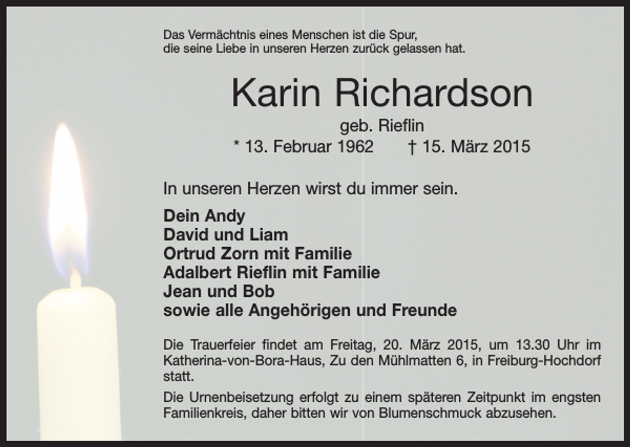 <p>Das Vermächtnis eines Menschen ist die Spur,<br />die seine Liebe in unseren Herzen zurück gelassen hat.</p><p>Karin Richardson<br />geb. Rieflin<br />* 13. Februar 1962 † 15. März 2015<br />In unseren Herzen wirst du immer sein.<br />Dein Andy<br />David und Liam<br />Ortrud Zorn mit Familie<br />Adalbert Rieflin mit Familie<br />Jean und Bob<br />sowie alle Angehörigen und Freunde<br />Die Trauerfeier findet am Freitag, 20. März 2015, um 13.30 Uhr im<br />Katherina-von-Bora-Haus, Zu den Mühlmatten 6, in Freiburg-Hochdorf<br />statt.<br />Die Urnenbeisetzung erfolgt zu einem späteren Zeitpunkt im engsten<br />Familienkreis, daher bitten wir von Blumenschmuck abzusehen.</p>