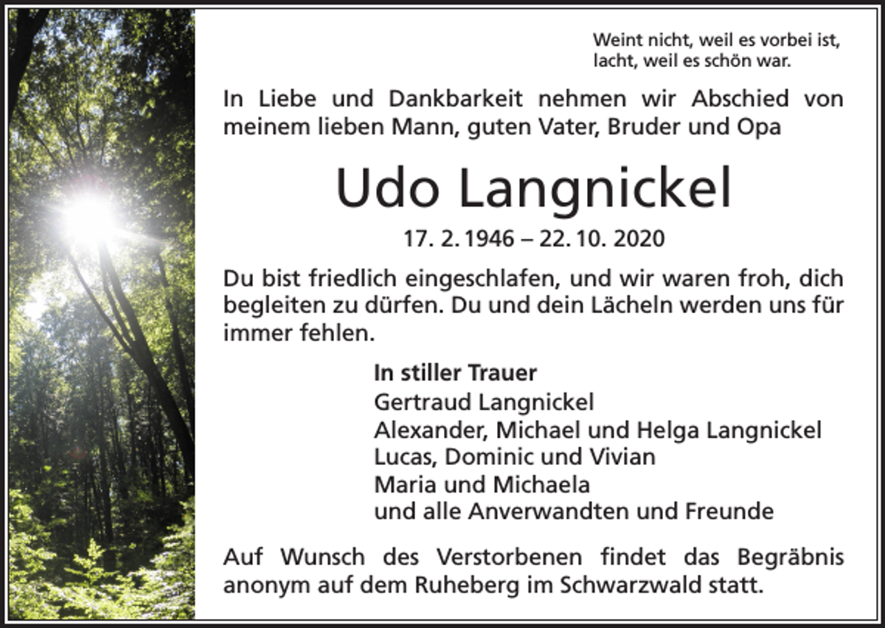 <p>Weint nicht, weil es vorbei ist,<br />lacht, weil es schön war.</p><p>In Liebe und Dankbarkeit nehmen wir Abschied von<br />­meinem lieben Mann, guten Vater, Bruder und Opa</p><p>Udo Langnickel<br />17. 2. 1946 – 22. 10. 2020<br />Du bist friedlich eingeschlafen, und wir waren froh, dich<br />begleiten zu dürfen. Du und dein Lächeln werden uns für<br />immer fehlen.<br />In stiller Trauer<br />Gertraud Langnickel<br />Alexander, Michael und Helga Langnickel<br />Lucas, Dominic und Vivian<br />Maria und Michaela<br />und alle Anverwandten und Freunde<br />Auf Wunsch des Verstorbenen findet das Begräbnis<br />­anonym auf dem Ruheberg im Schwarzwald statt.</p>