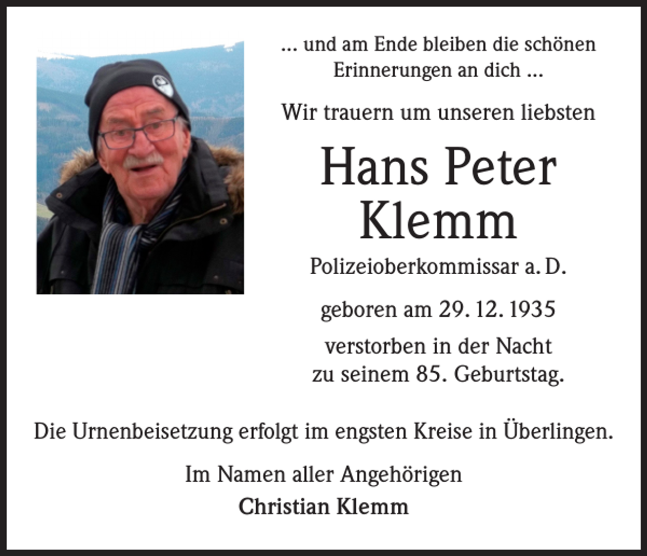 <p>... und am Ende bleiben die schönen<br />Erinnerungen an dich ...</p><p>Wir trauern um unseren liebsten</p><p>Hans Peter<br />Klemm</p><p>Polizeioberkommissar a. D.<br />geboren am 29. 12. 1935<br />verstorben in der Nacht<br />zu seinem 85. Geburtstag.<br />Die Urnenbeisetzung erfolgt im engsten Kreise in Überlingen.<br />Im Namen aller Angehörigen<br />Christian Klemm</p>