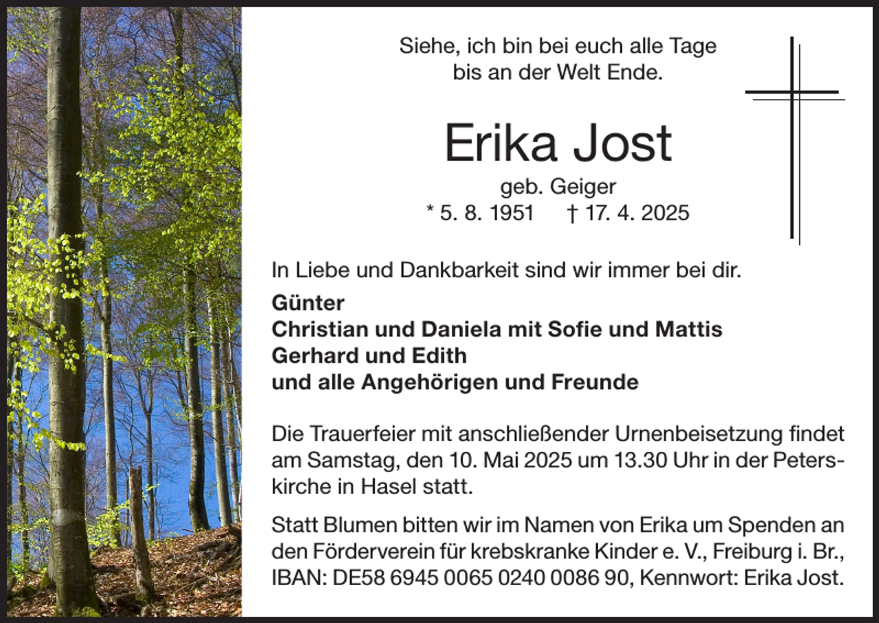 <p>Siehe, ich bin bei euch alle Tage<br />bis an der Welt Ende.</p><p>Erika Jost<br />geb. Geiger<br />* 5. 8. 1951 † 17. 4. 2025<br />In Liebe und Dankbarkeit sind wir immer bei dir.<br />Günter<br />Christian und Daniela mit Sofie und Mattis<br />Gerhard und Edith<br />und alle Angehörigen und Freunde<br />Die Trauerfeier mit anschließender Urnenbeisetzung findet<br />am Samstag, den 10. Mai 2025 um 13.30 Uhr in der Peterskirche in Hasel statt.<br />Statt Blumen bitten wir im Namen von Erika um Spenden an<br />den Förderverein für krebskranke Kinder e. V., Freiburg i. Br.,<br />IBAN: DE58 6945 0065 024086 90, Kennwort: Erika Jost.</p>