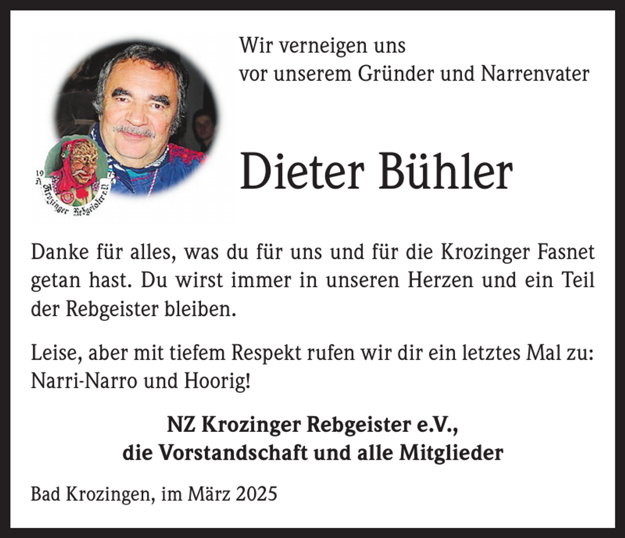 <p>Wir verneigen uns<br />vor unserem Gründer und Narrenvater</p><p>Dieter Bühler<br />Danke für alles, was du für uns und für die Krozinger Fasnet<br />getan hast. Du wirst immer in unseren Herzen und ein Teil<br />der Rebgeister bleiben.<br />Leise, aber mit tiefem Respekt rufen wir dir ein letztes Mal zu:<br />Narri-Narro und Hoorig!<br />NZ Krozinger Rebgeister e.V.,<br />die Vorstandschaft und alle Mitglieder<br />Bad Krozingen, im März 2025</p>