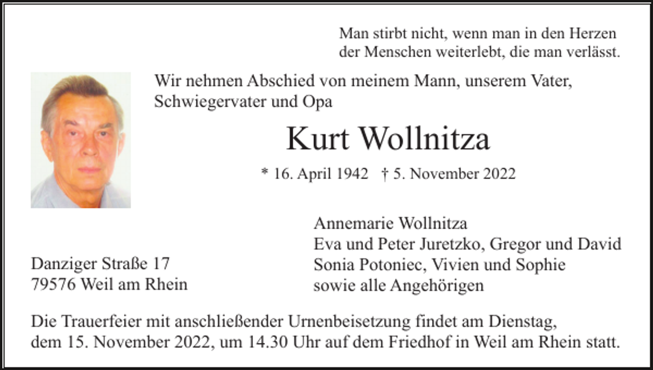 <p>Man stirbt nicht, wenn man in den Herzen<br />der Menschen weiterlebt, die man verlässt.</p><p>Wir nehmen Abschied von meinem Mann, unserem Vater,<br />Schwiegervater und Opa</p><p>Kurt Wollnitza<br />* 16. April 1942 † 5. November 2022</p><p>Danziger Straße 19576 Weil am Rhein</p><p>Annemarie Wollnitza<br />Eva und Peter Juretzko, Gregor und David<br />Sonia Potoniec, Vivien und Sophie<br />sowie alle Angehörigen</p><p>Die Trauerfeier mit anschließender Urnenbeisetzung findet am Dienstag,<br />dem 15. November 2022, um 14.30 Uhr auf dem Friedhof in Weil am Rhein statt.</p>
