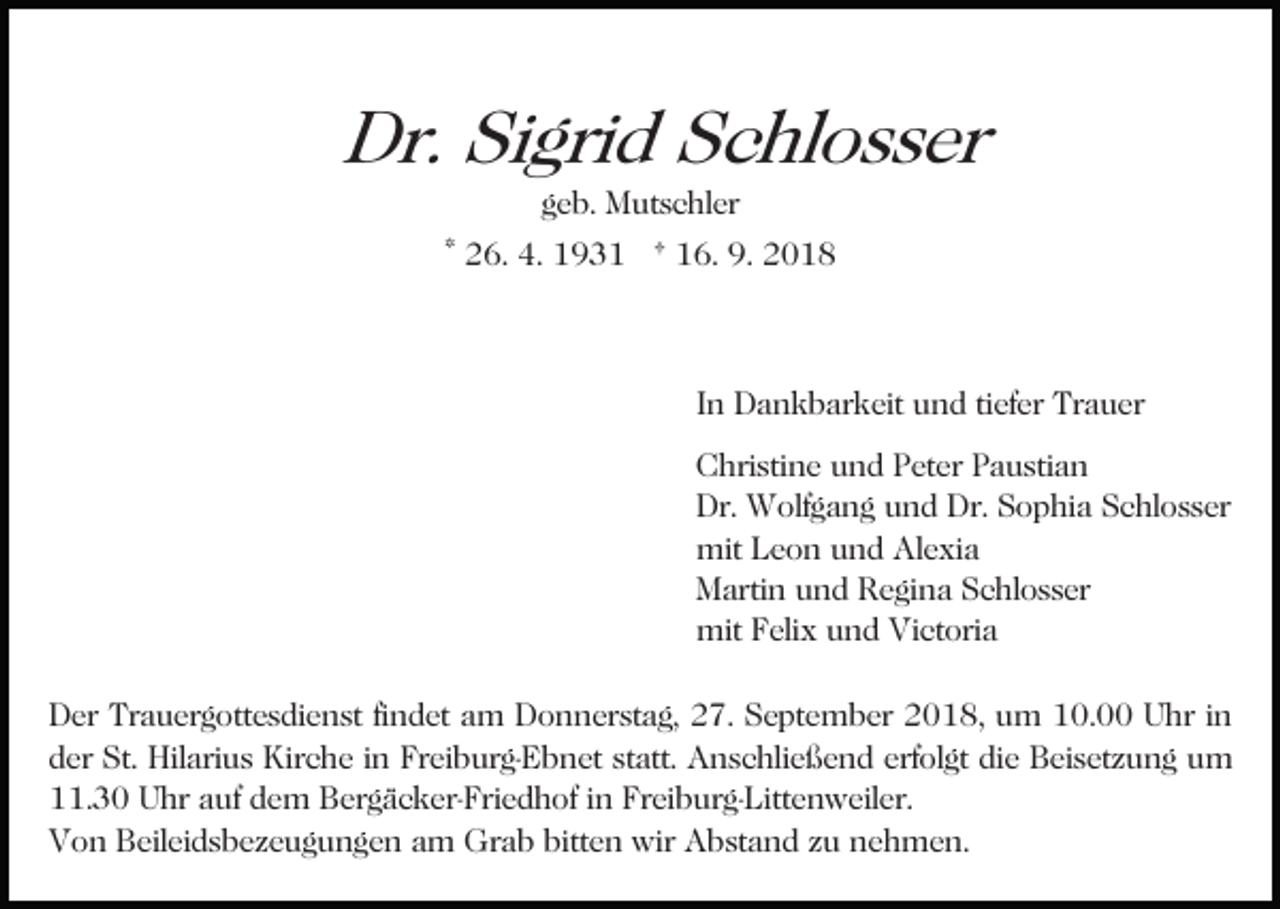 <p>Dr. Sigrid Schlosser<br />geb. Mutschler</p><p>* 26. 4. 1931 † 16. 9. 2018</p><p>In Dankbarkeit und tiefer Trauer<br />Christine und Peter Paustian<br />Dr. Wolfgang und Dr. Sophia Schlosser<br />mit Leon und Alexia<br />Martin und Regina Schlosser<br />mit Felix und Victoria<br />Der Trauergottesdienst findet am Donnerstag, 27. September 2018, um 10.00 Uhr in<br />der St. Hilarius Kirche in Freiburg-Ebnet statt. Anschließend erfolgt die Beisetzung um<br />11.30 Uhr auf dem Bergäcker-Friedhof in Freiburg-Littenweiler.<br />Von Beileidsbezeugungen am Grab bitten wir Abstand zu nehmen.</p>
