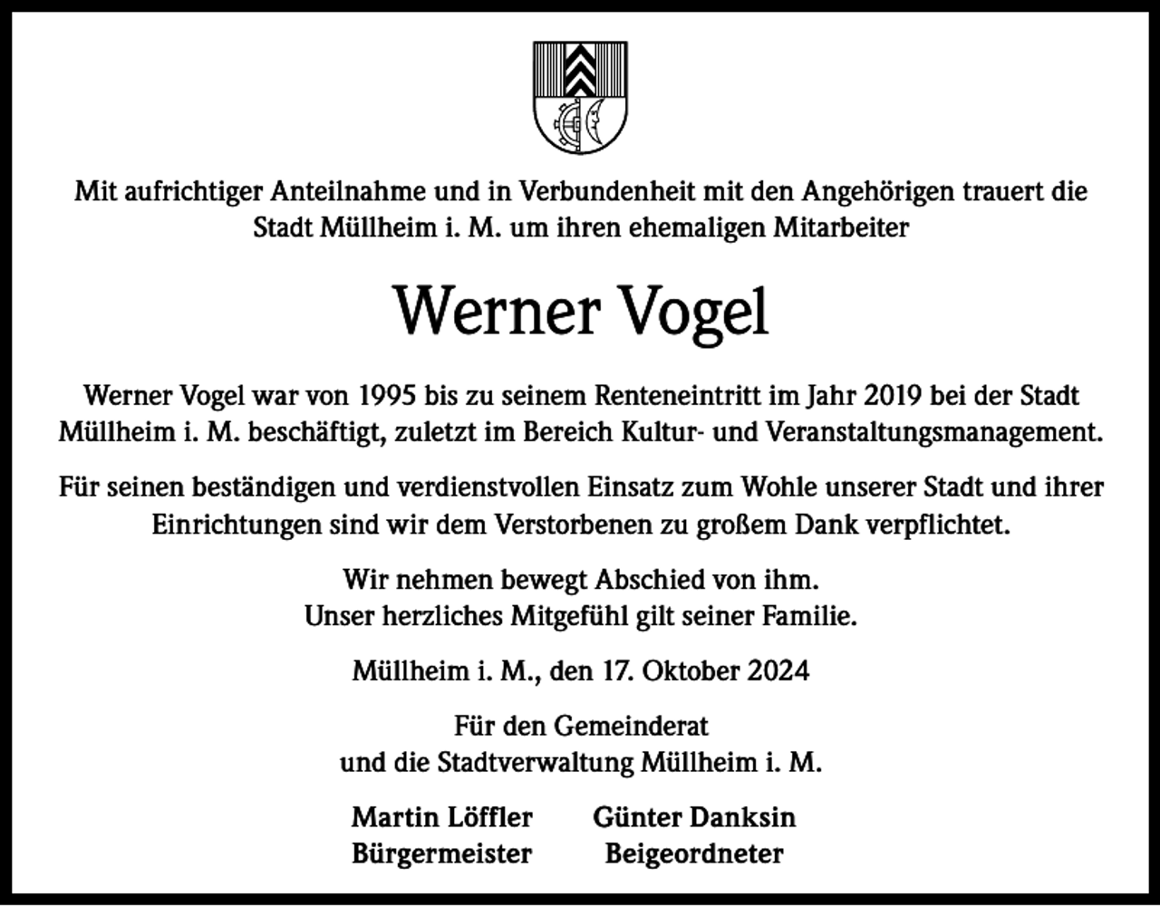 <p>Mit aufrichtiger Anteilnahme und in Verbundenheit mit den Angehörigen trauert die<br />Stadt Müllheim i. M. um ihren ehemaligen Mitarbeiter</p><p>Werner Vogel<br />Werner Vogel war von 1995 bis zu seinem Renteneintritt im Jahr 2019 bei der Stadt<br />Müllheim i. M. beschäftigt, zuletzt im Bereich Kultur- und Veranstaltungsmanagement.<br />Für seinen beständigen und verdienstvollen Einsatz zum Wohle unserer Stadt und ihrer<br />Einrichtungen sind wir dem Verstorbenen zu großem Dank verpflichtet.<br />Wir nehmen bewegt Abschied von ihm.<br />Unser herzliches Mitgefühl gilt seiner Familie.<br />Müllheim i. M., den 17. Oktober 2024<br />Für den Gemeinderat<br />und die Stadtverwaltung Müllheim i. M.</p><p>Martin Löffler<br />Günter Danksin<br />Bürgermeister Beigeordneter</p>