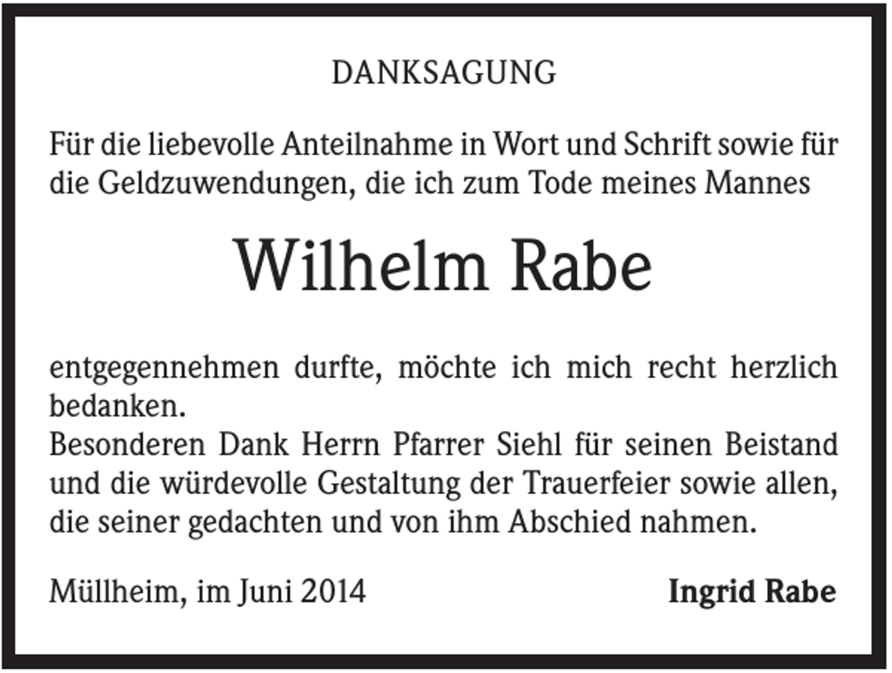 <p>DANKSAGUNG<br />Für die liebevolle Anteilnahme in Wort und Schrift sowie für<br />die Geldzuwendungen, die ich zum Tode meines Mannes</p><p>Wilhelm Rabe<br />entgegennehmen durfte, möchte ich mich recht herzlich<br />bedanken.<br />Besonderen Dank Herrn Pfarrer Siehl für seinen Beistand<br />und die würdevolle Gestaltung der Trauerfeier sowie allen,<br />die seiner gedachten und von ihm Abschied nahmen.<br />Müllheim, im Juni 2014</p><p>Ingrid Rabe</p>