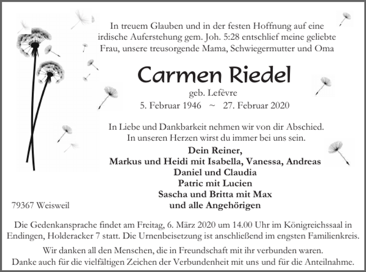 <p>In treuem Glauben und in der festen Hoffnung auf eine<br />irdische Auferstehung gem. Joh. 5:28 entschlief meine geliebte<br />Frau, unsere treusorgende Mama, Schwiegermutter und Oma</p><p>Carmen Riedel<br />geb. Lefèvre<br />5. Februar 1946 ~ 27. Februar 2020</p><p>79367 Weisweil</p><p>In Liebe und Dankbarkeit nehmen wir von dir Abschied.<br />In unseren Herzen wirst du immer bei uns sein.<br />Dein Reiner,<br />Markus und Heidi mit Isabella, Vanessa, Andreas<br />Daniel und Claudia<br />Patric mit Lucien<br />Sascha und Britta mit Max<br />und alle Angehörigen</p><p>Die Gedenkansprache findet am Freitag, 6. März 2020 um 14.00 Uhr im Königreichssaal in<br />Endingen, Holderacker 7 statt. Die Urnenbeisetzung ist anschließend im engsten Familienkreis.<br />Wir danken all den Menschen, die in Freundschaft mit ihr verbunden waren.<br />Danke auch für die vielfältigen Zeichen der Verbundenheit mit uns und für die Anteilnahme.</p>
