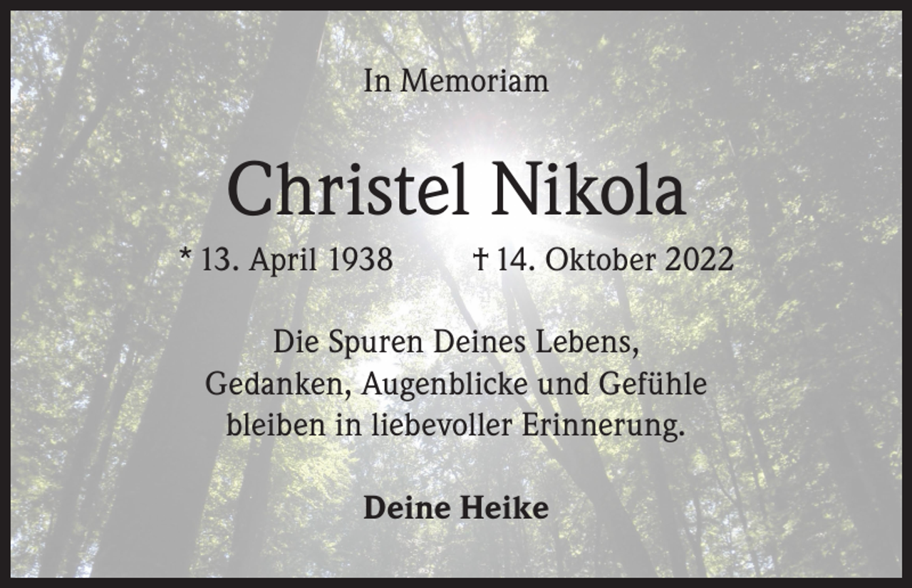 <p>In Memoriam</p><p>Christel Nikola<br />* 13. April 1938</p><p>† 14. Oktober 2022</p><p>Die Spuren Deines Lebens,<br />Gedanken, Augenblicke und Gefühle<br />bleiben in liebevoller Erinnerung.<br />Deine Heike</p>