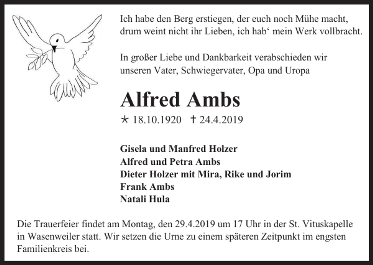 <p>Ich habe den Berg erstiegen, der euch noch Mühe macht,<br />drum weint nicht ihr Lieben, ich hab‘ mein Werk vollbracht.<br />In großer Liebe und Dankbarkeit verabschieden wir<br />unseren Vater, Schwiegervater, Opa und Uropa</p><p>Alfred Ambs<br /> 18.10.1920  24.4.2019<br />Gisela und Manfred Holzer<br />Alfred und Petra Ambs<br />Dieter Holzer mit Mira, Rike und Jorim<br />Frank Ambs<br />Natali Hula<br />Die Trauerfeier findet am Montag, den 29.4.2019 um 17 Uhr in der St. Vituskapelle<br />in Wasenweiler statt. Wir setzen die Urne zu einem späteren Zeitpunkt im engsten<br />Familienkreis bei.</p>