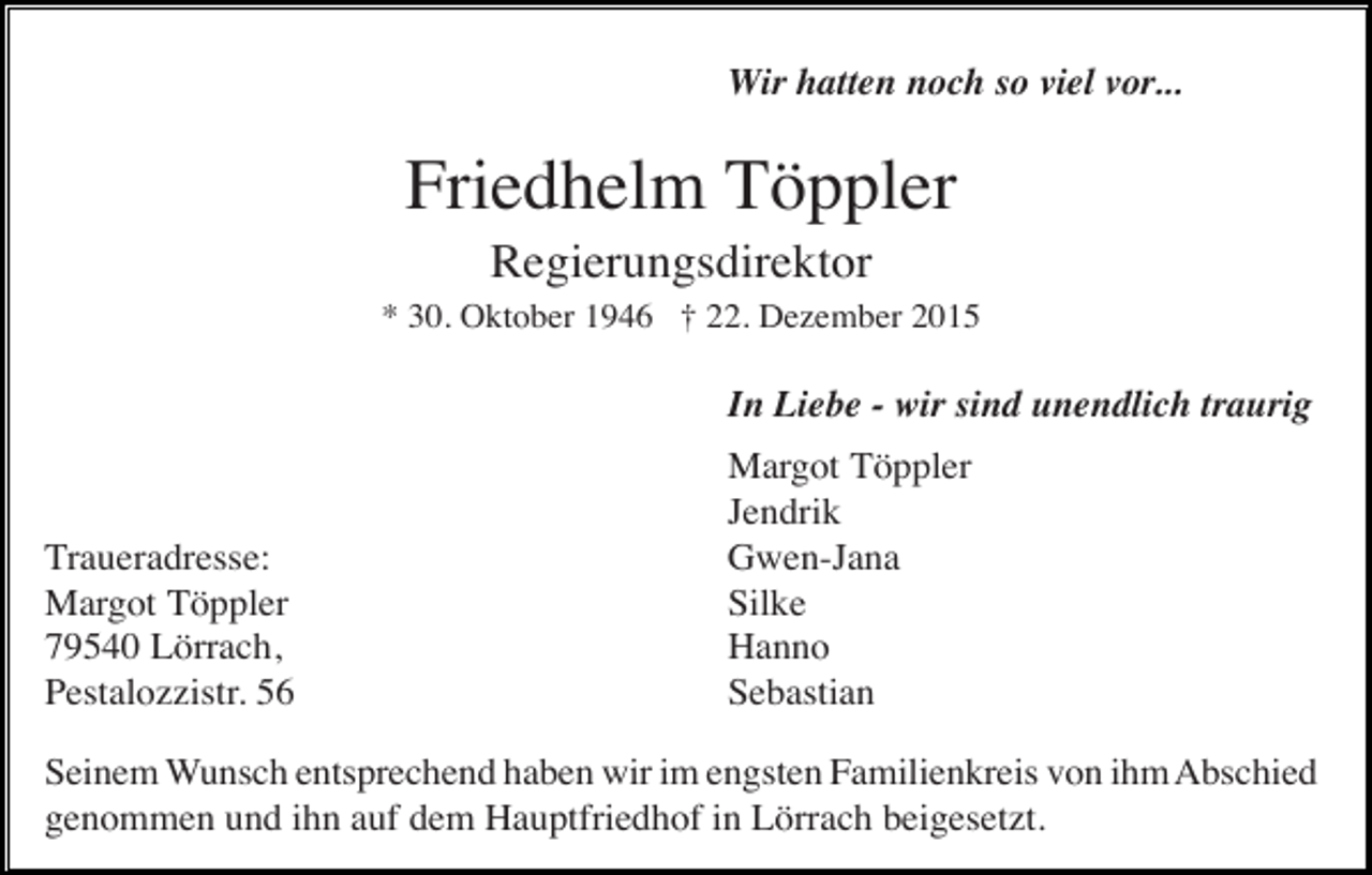<p>Wir hatten noch so viel vor...</p><p>Friedhelm Töppler<br />Regierungsdirektor<br />* 30. Oktober 1946 † 22. Dezember 2015</p><p>In Liebe - wir sind unendlich traurig</p><p>Traueradresse:<br />Margot Töppler<br />79540 Lörrach,<br />Pestalozzistr. 56</p><p>Margot Töppler<br />Jendrik<br />Gwen-Jana<br />Silke<br />Hanno<br />Sebastian</p><p>Seinem Wunsch entsprechend haben wir im engsten Familienkreis von ihm Abschied<br />genommen und ihn auf dem Hauptfriedhof in Lörrach beigesetzt.</p>