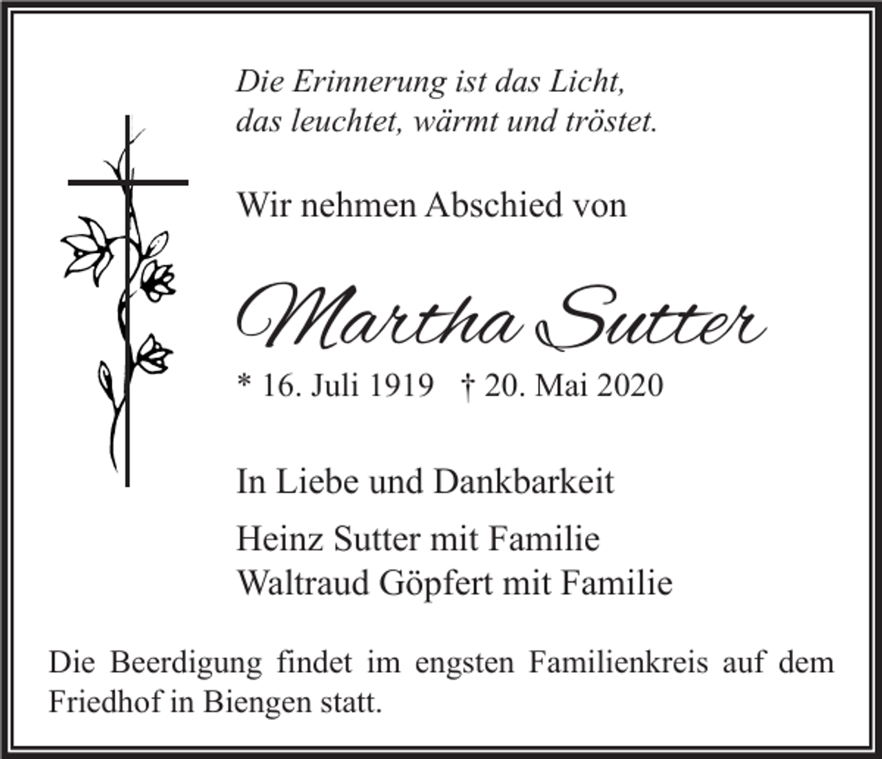 <p>Die Erinnerung ist das Licht,<br />das leuchtet, wärmt und tröstet.</p><p>Wir nehmen Abschied von</p><p>Martha Sutter<br />* 16. Juli 1919 † 20. Mai 2020</p><p>In Liebe und Dankbarkeit<br />Heinz Sutter mit Familie<br />Waltraud Göpfert mit Familie<br />Die Beerdigung findet im engsten Familienkreis auf dem<br />Friedhof in Biengen statt.</p>