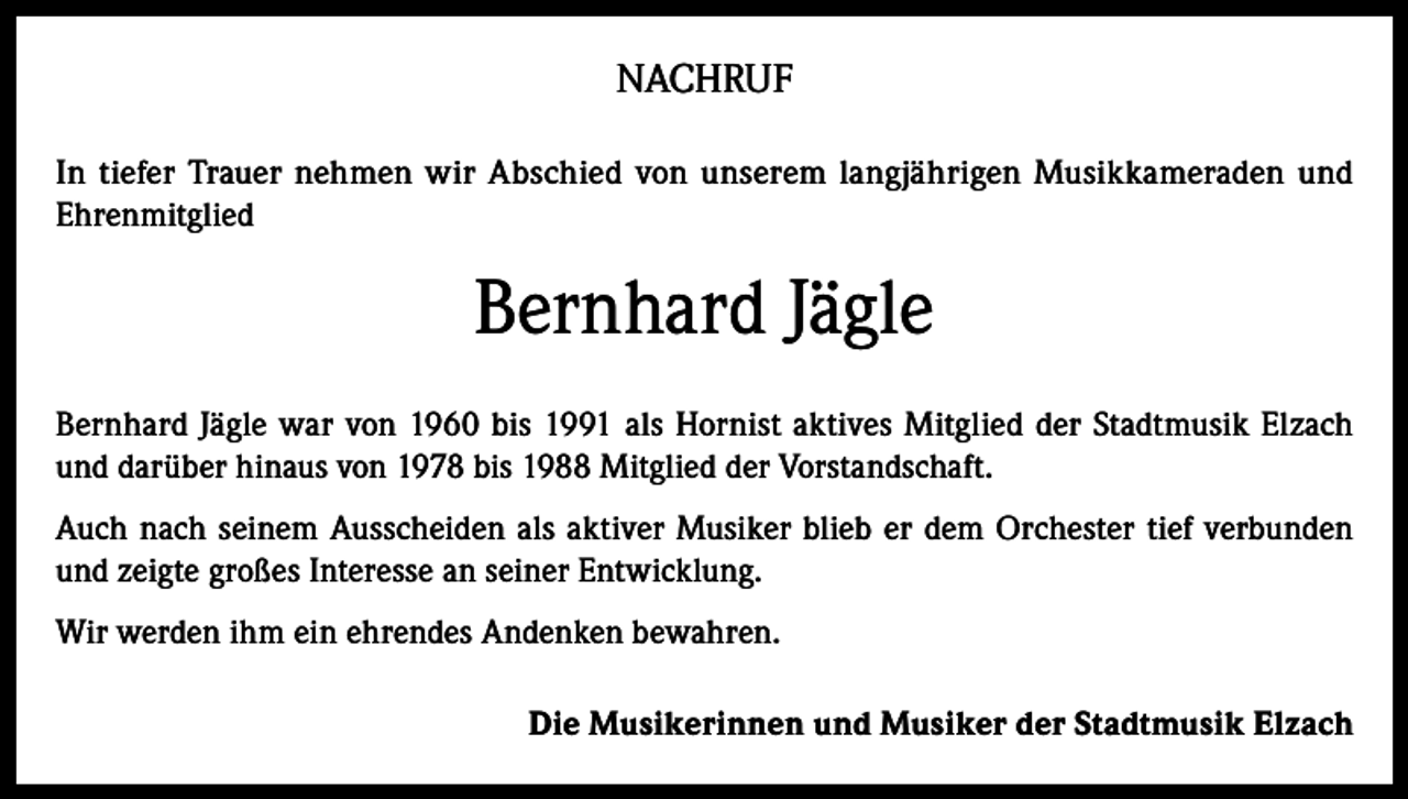 <p>NACHRUF<br />In tiefer Trauer nehmen wir Abschied von unserem langjährigen Musikkameraden und<br />Ehrenmitglied</p><p>Bernhard Jägle<br />Bernhard Jägle war von 1960 bis 1991 als Hornist aktives Mitglied der Stadtmusik Elzach<br />und darüber hinaus von 1978 bis 1988 Mitglied der Vorstandschaft.<br />Auch nach seinem Ausscheiden als aktiver Musiker blieb er dem Orchester tief verbunden<br />und zeigte großes Interesse an seiner Entwicklung.<br />Wir werden ihm ein ehrendes Andenken bewahren.<br />Die Musikerinnen und Musiker der Stadtmusik Elzach</p>