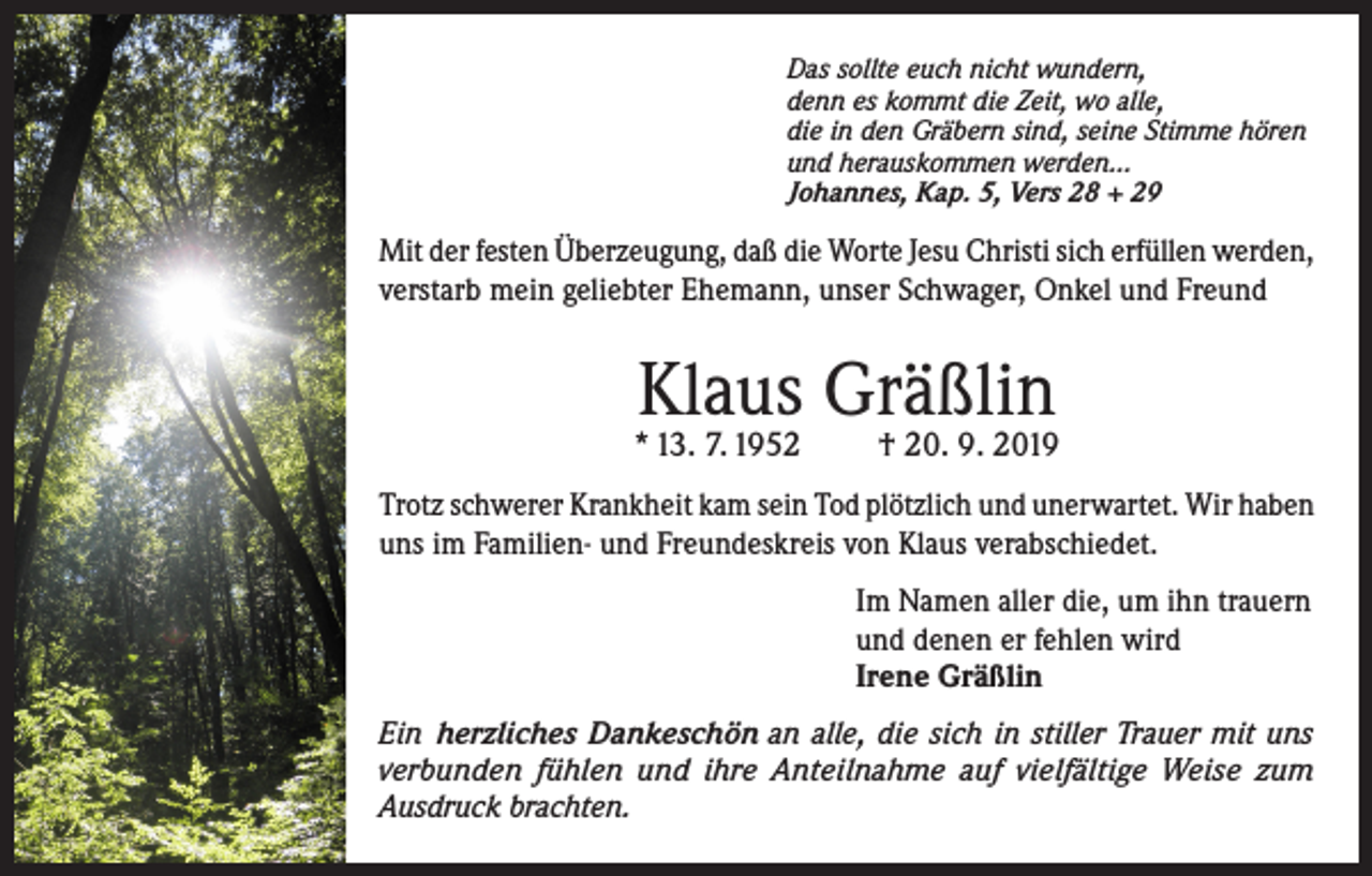 <p>Das sollte euch nicht wundern,<br />denn es kommt die Zeit, wo alle,<br />die in den Gräbern sind, seine Stimme hören<br />und herauskommen werden...<br />Johannes, Kap. 5, Vers 28 + 29</p><p>Mit der festen Überzeugung, daß die Worte Jesu Christi sich erfüllen werden,<br />verstarb mein geliebter Ehemann, unser Schwager, Onkel und Freund</p><p>Klaus Gräßlin</p><p>* 13. 7. 1952</p><p>† 20. 9. 2019</p><p>Trotz schwerer Krankheit kam sein Tod plötzlich und unerwartet. Wir haben<br />uns im Familien- und Freundeskreis von Klaus verabschiedet.<br />Im Namen aller die, um ihn trauern<br />und denen er fehlen wird<br />Irene Gräßlin<br />Ein herzliches Dankeschön an alle, die sich in stiller Trauer mit uns<br />verbunden fühlen und ihre Anteilnahme auf vielfältige Weise zum<br />Ausdruck brachten.</p>