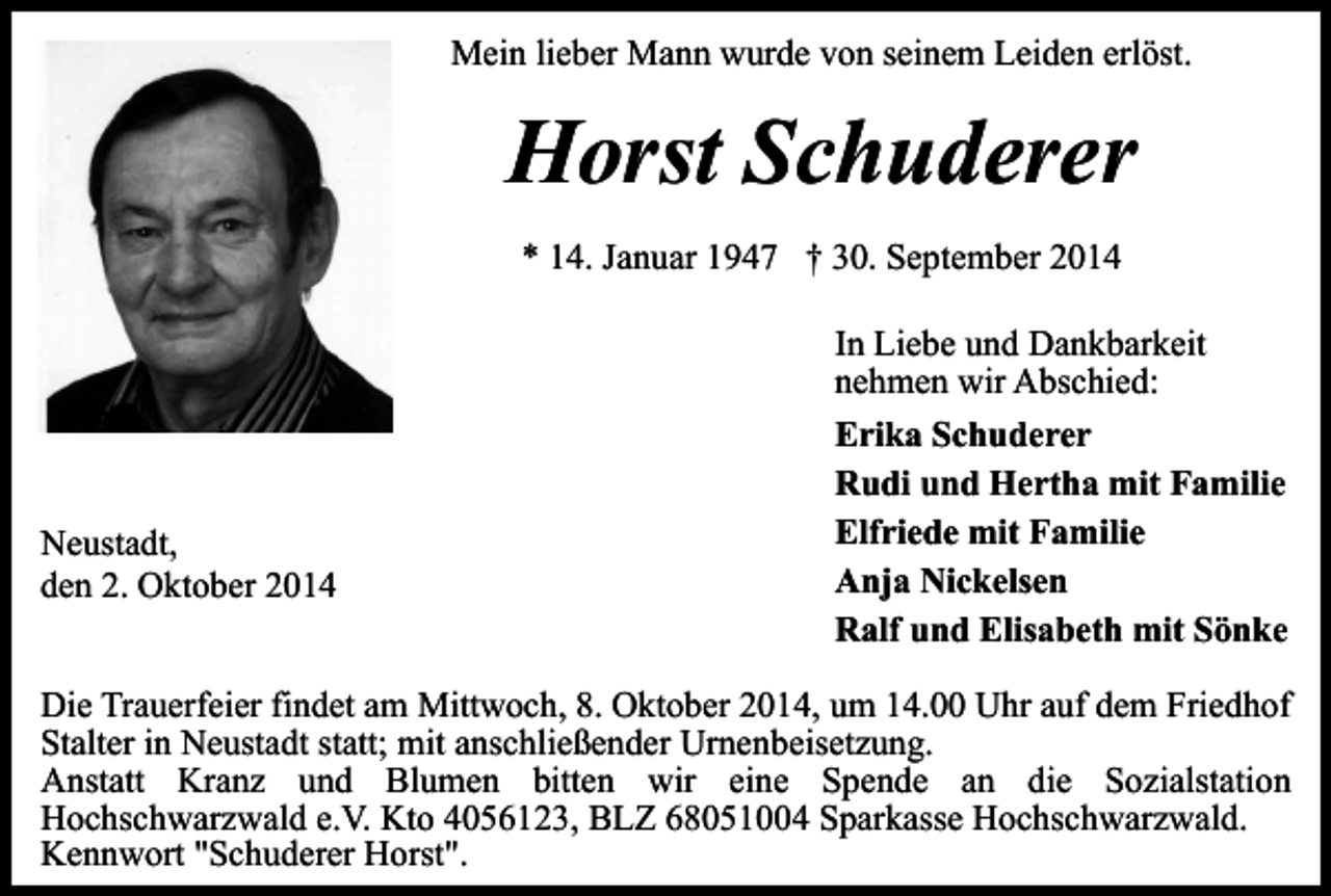 <p>Mein lieber Mann wurde von seinem Leiden erlöst.</p><p>Horst Schuderer<br />* 14. Januar 1947 † 30. September 2014</p><p>Neustadt,<br />den 2. Oktober 2014</p><p>In Liebe und Dankbarkeit<br />nehmen wir Abschied:<br />Erika Schuderer<br />Rudi und Hertha mit Familie<br />Elfriede mit Familie<br />Anja Nickelsen<br />Ralf und Elisabeth mit Sönke</p><p>Die Trauerfeier findet am Mittwoch, 8. Oktober 2014, um 14.00 Uhr auf dem Friedhof<br />Stalter in Neustadt statt; mit anschließender Urnenbeisetzung.<br />Anstatt Kranz und Blumen bitten wir eine Spende an die Sozialstation<br />Hochschwarzwald e.V. Kto 4056123, BLZ 68051004 Sparkasse Hochschwarzwald.<br />Kennwort "Schuderer Horst".</p>