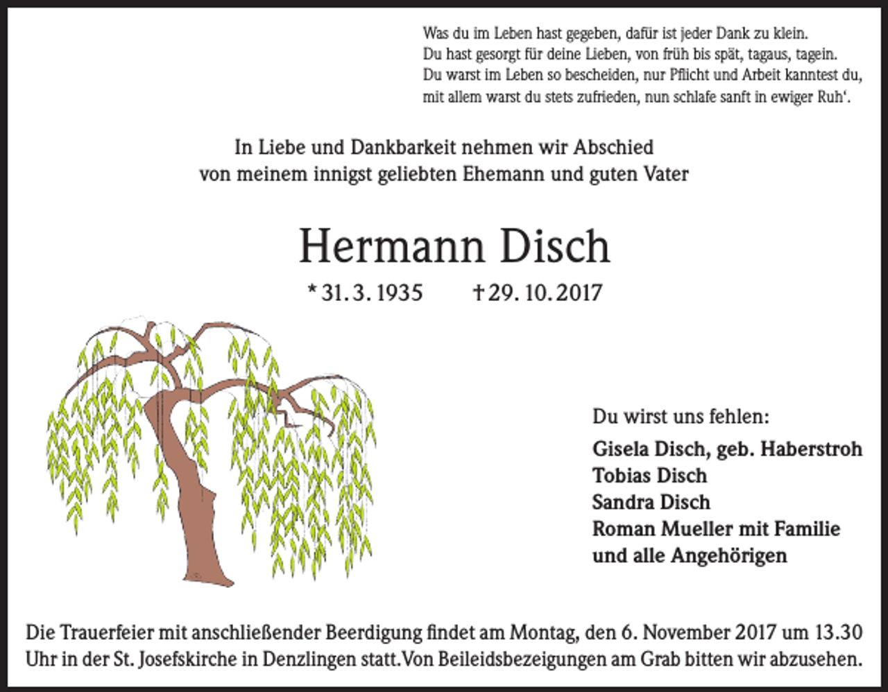 <p>Was du im Leben hast gegeben, dafür ist jeder Dank zu klein.<br />Du hast gesorgt für deine Lieben, von früh bis spät, tagaus, tagein.<br />Du warst im Leben so bescheiden, nur Pflicht und Arbeit kanntest du,<br />mit allem warst du stets zufrieden, nun schlafe sanft in ewiger Ruh‘.</p><p>In Liebe und Dankbarkeit nehmen wir Abschied<br />von meinem innigst geliebten Ehemann und guten Vater</p><p>Hermann Disch<br />* 31. 3. 1935</p><p>† 29. 10. 2017</p><p>Du wirst uns fehlen:<br />Gisela Disch, geb. Haberstroh<br />Tobias Disch<br />Sandra Disch<br />Roman Mueller mit Familie<br />und alle Angehörigen<br />Die Trauerfeier mit anschließender Beerdigung findet am Montag, den 6. ­November 2017 um 13.30<br />Uhr in der St. Josefskirche in Denzlingen statt.Von Beileidsbezeigungen am Grab bitten wir abzusehen.</p>