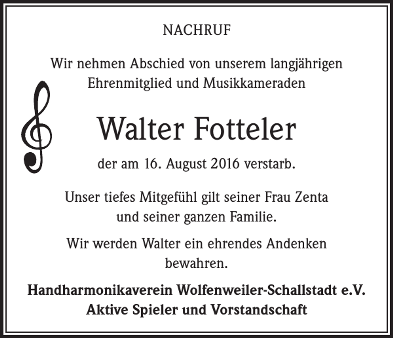 <p>Nachruf<br />Wir nehmen Abschied von unserem langjährigen<br />Ehrenmitglied und Musikkameraden</p><p>Walter Fotteler<br />der am 16. August 2016 verstarb.<br />Unser tiefes Mitgefühl gilt seiner Frau Zenta<br />und seiner ganzen Familie.<br />Wir werden Walter ein ehrendes Andenken<br />bewahren.<br />Handharmonikaverein Wolfenweiler-Schallstadt e.V.<br />Aktive Spieler und Vorstandschaft</p>