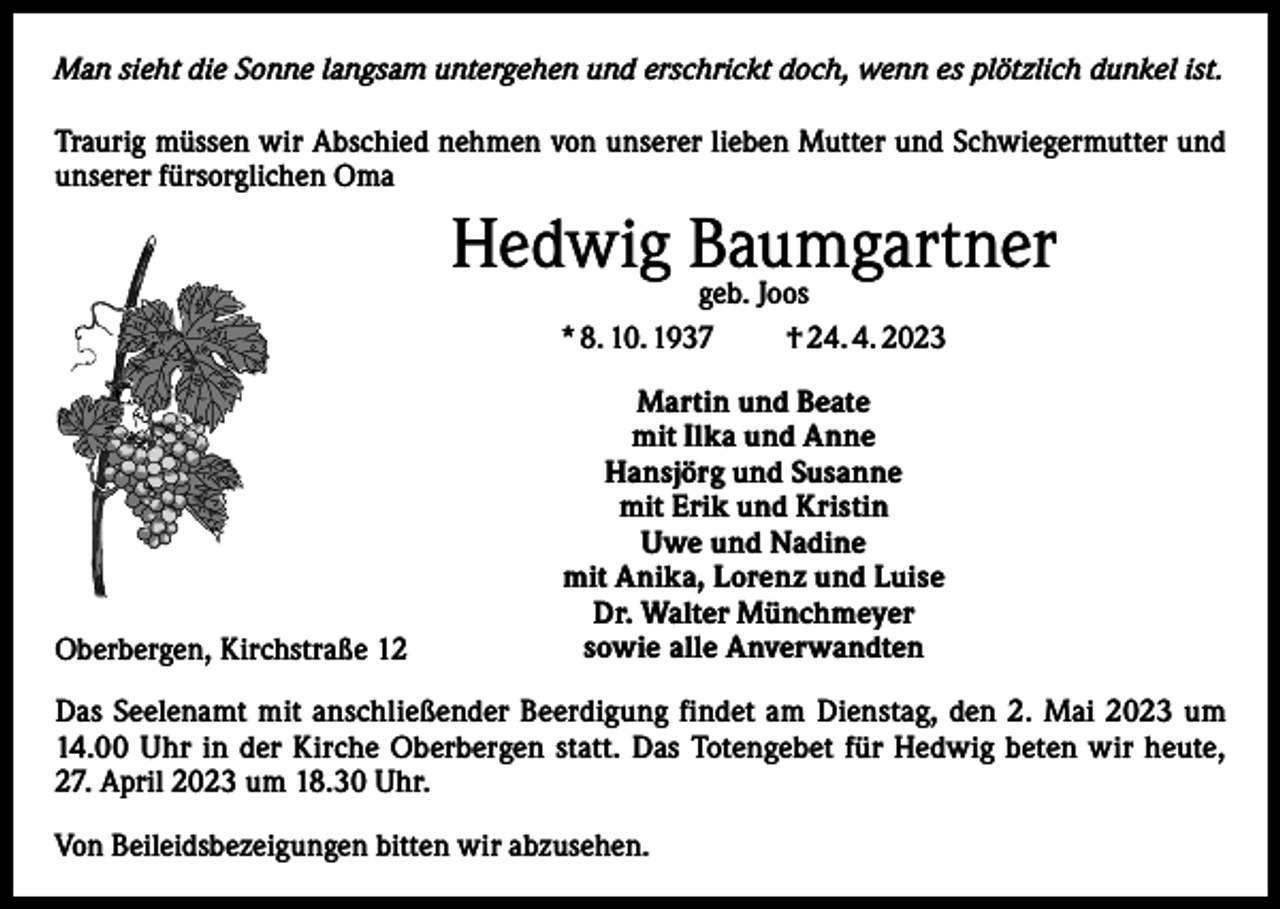 <p>Man sieht die Sonne langsam untergehen und erschrickt doch, wenn es plötzlich dunkel ist.<br />Traurig müssen wir Abschied nehmen von unserer lieben Mutter und Schwiegermutter und<br />unserer fürsorglichen Oma</p><p>Hedwig Baumgartner<br />geb. Joos<br />* 8. 10. 1937</p><p>Oberbergen, Kirchstraße 12</p><p>† 24. 4. 2023</p><p>Martin und Beate<br />mit Ilka und Anne<br />Hansjörg und Susanne<br />mit Erik und Kristin<br />Uwe und Nadine<br />mit Anika, Lorenz und Luise<br />Dr. Walter Münchmeyer<br />sowie alle Anverwandten</p><p>Das Seelenamt mit anschließender Beerdigung findet am Dienstag, den 2. Mai 2023 um<br />14.00 Uhr in der Kirche Oberbergen statt. Das Totengebet für Hedwig beten wir heute,<br />27. April 2023 um 18.30 Uhr.<br />Von Beileidsbezeigungen bitten wir abzusehen.</p>