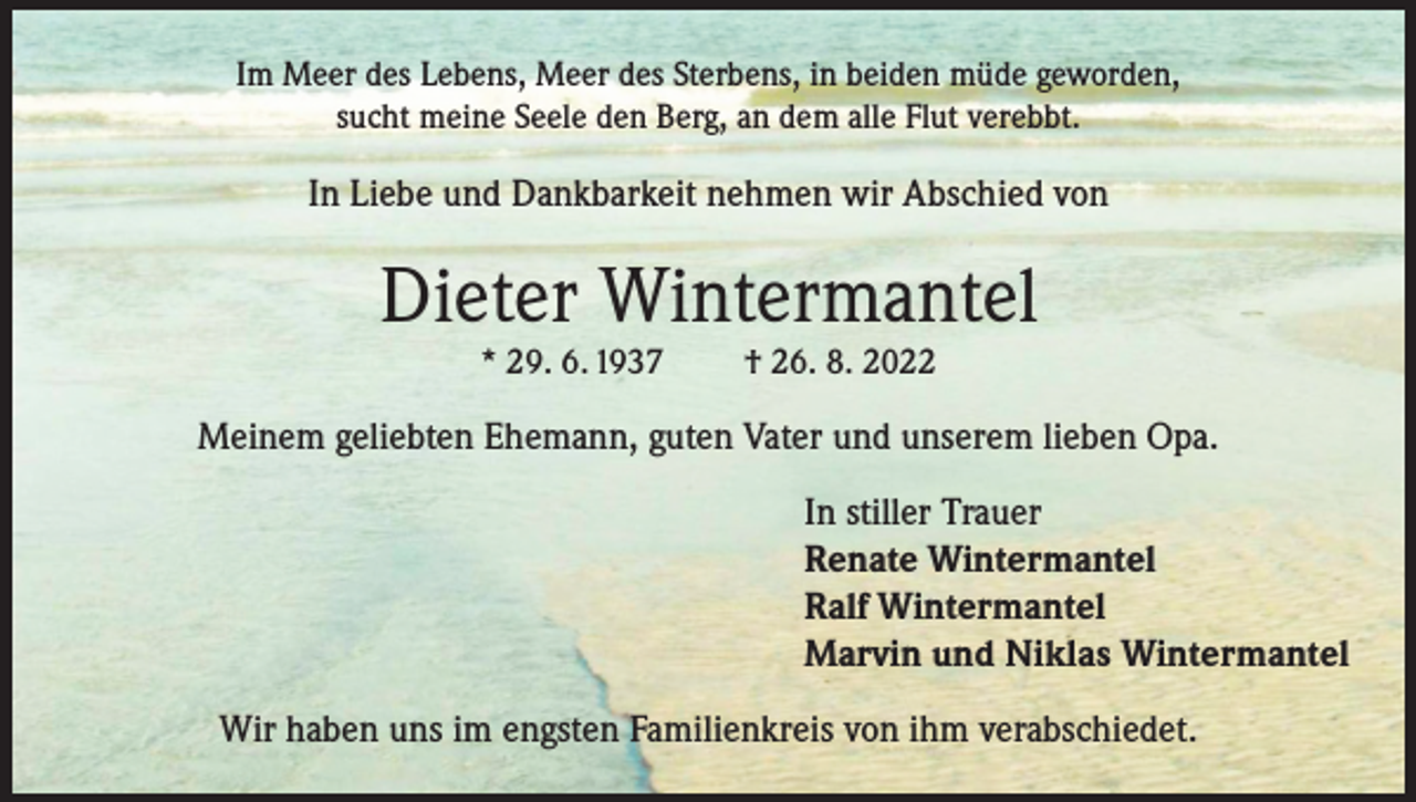 <p>Im Meer des Lebens, Meer des Sterbens, in beiden müde geworden,<br />sucht meine Seele den Berg, an dem alle Flut verebbt.</p><p>In Liebe und Dankbarkeit nehmen wir Abschied von</p><p>Dieter Wintermantel<br />* 29. 6. 1937</p><p>† 26. 8. 2022</p><p>Meinem geliebten Ehemann, guten Vater und unserem lieben Opa.<br />In stiller Trauer<br />Renate Wintermantel<br />Ralf Wintermantel<br />Marvin und Niklas Wintermantel<br />Wir haben uns im engsten Familienkreis von ihm verabschiedet.</p>
