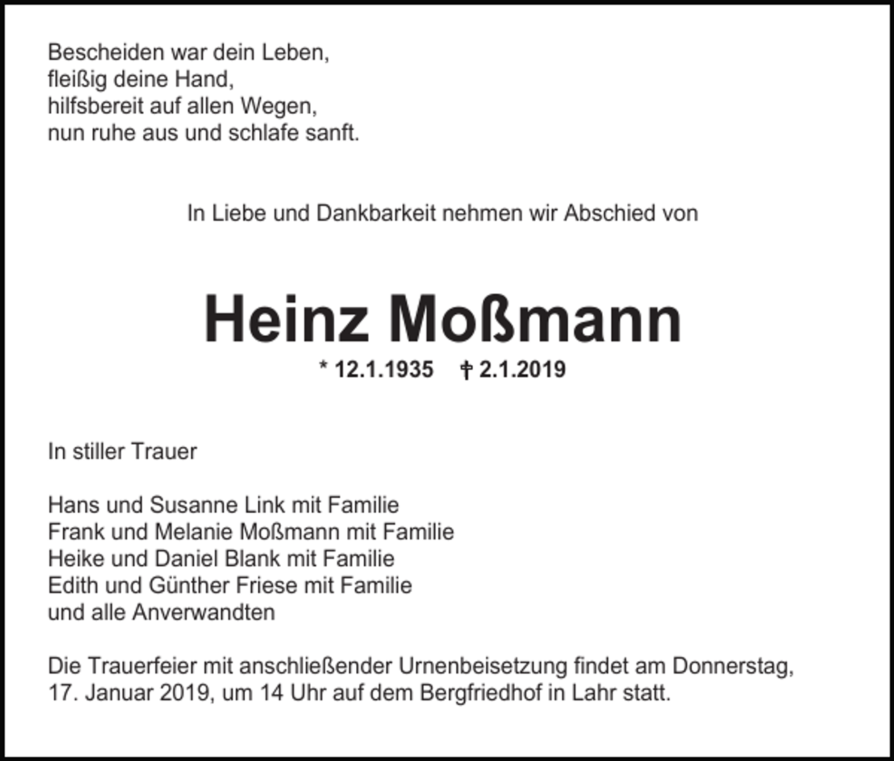 <p>Bescheiden war dein Leben,<br />fleißig deine Hand,<br />hilfsbereit auf allen Wegen,<br />nun ruhe aus und schlafe sanft.</p><p>In Liebe und Dankbarkeit nehmen wir Abschied von</p><p>Heinz Moßmann<br />* 12.1.1935</p><p> 2.1.2019</p><p>In stiller Trauer<br />Hans und Susanne Link mit Familie<br />Frank und Melanie Moßmann mit Familie<br />Heike und Daniel Blank mit Familie<br />Edith und Günther Friese mit Familie<br />und alle Anverwandten<br />Die Trauerfeier mit anschließender Urnenbeisetzung findet am Donnerstag,<br />17. Januar 2019, um 14 Uhr auf dem Bergfriedhof in Lahr statt.</p>