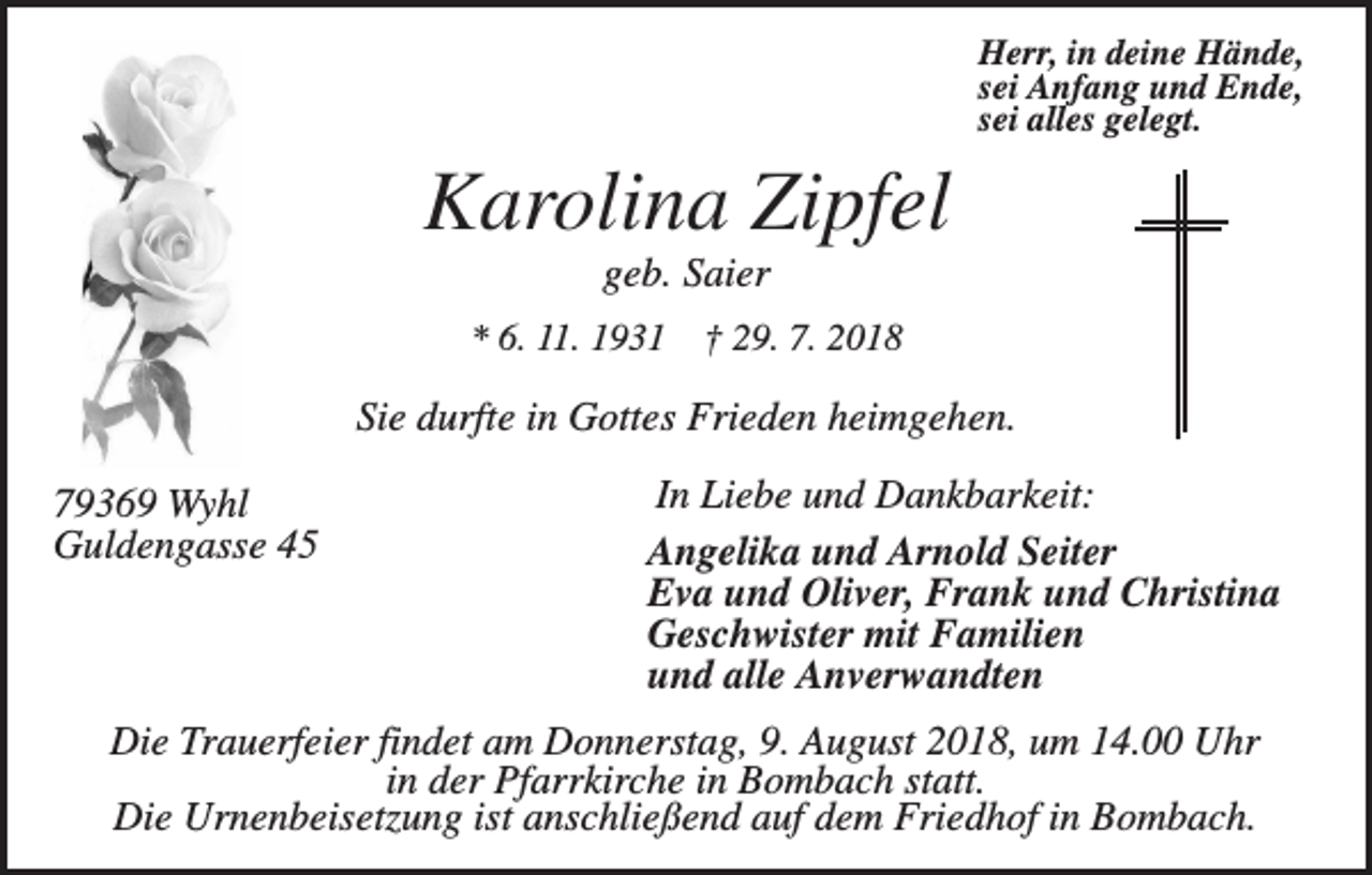 <p>Herr, in deine Hände,<br />sei Anfang und Ende,<br />sei alles gelegt.</p><p>Karolina Zipfel<br />geb. Saier<br />* 6. 11. 1931</p><p>† 29. 7. 2018</p><p>Sie durfte in Gottes Frieden heimgehen.<br />79369 Wyhl<br />Guldengasse 45</p><p>In Liebe und Dankbarkeit:<br />Angelika und Arnold Seiter<br />Eva und Oliver, Frank und Christina<br />Geschwister mit Familien<br />und alle Anverwandten</p><p>Die Trauerfeier findet am Donnerstag, 9. August 2018, um 14.00 Uhr<br />in der Pfarrkirche in Bombach statt.<br />Die Urnenbeisetzung ist anschließend auf dem Friedhof in Bombach.</p>