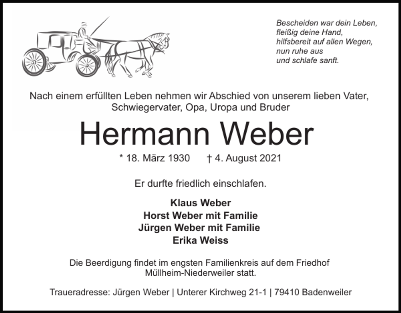 <p>Bescheiden war dein Leben,<br />fleißig deine Hand,<br />hilfsbereit auf allen Wegen,<br />nun ruhe aus<br />und schlafe sanft.</p><p>Nach einem erfüllten Leben nehmen wir Abschied von unserem lieben Vater,<br />Schwiegervater, Opa, Uropa und Bruder</p><p>Hermann Weber<br />* 18. März 1930</p><p>† 4. August 2021</p><p>Er durfte friedlich einschlafen.<br />Klaus Weber<br />Horst Weber mit Familie<br />Jürgen Weber mit Familie<br />Erika Weiss<br />Die Beerdigung findet im engsten Familienkreis auf dem Friedhof<br />Müllheim-Niederweiler statt.<br />Traueradresse: Jürgen Weber | Unterer Kirchweg 21-1 | 79410 Badenweiler</p>