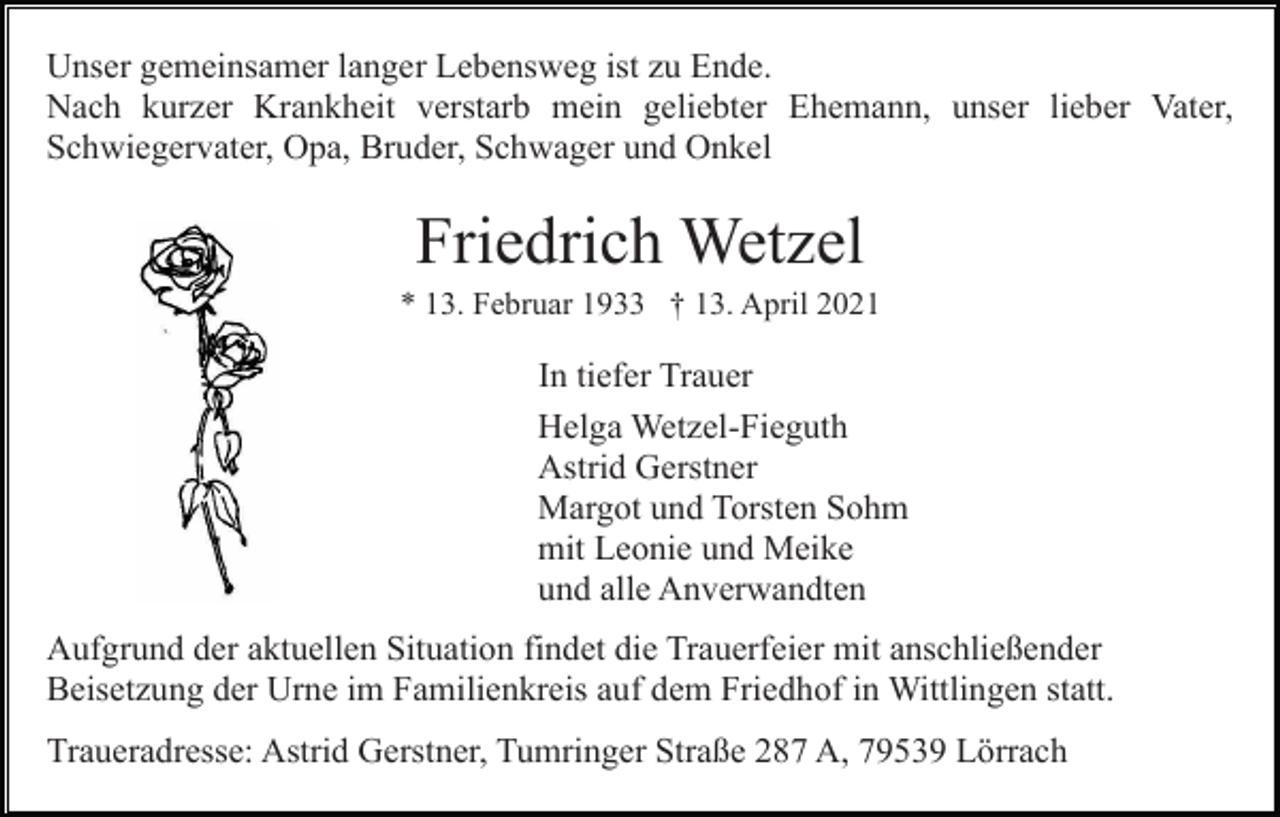 <p>Unser gemeinsamer langer Lebensweg ist zu Ende.<br />Nach kurzer Krankheit verstarb mein geliebter Ehemann, unser lieber Vater,<br />Schwiegervater, Opa, Bruder, Schwager und Onkel</p><p>Friedrich Wetzel<br />* 13. Februar 1933 † 13. April 2021</p><p>In tiefer Trauer<br />Helga Wetzel-Fieguth<br />Astrid Gerstner<br />Margot und Torsten Sohm<br />mit Leonie und Meike<br />und alle Anverwandten<br />Aufgrund der aktuellen Situation findet die Trauerfeier mit anschließender<br />Beisetzung der Urne im Familienkreis auf dem Friedhof in Wittlingen statt.<br />Traueradresse: Astrid Gerstner, Tumringer Straße 287 A, 79539 Lörrach</p>