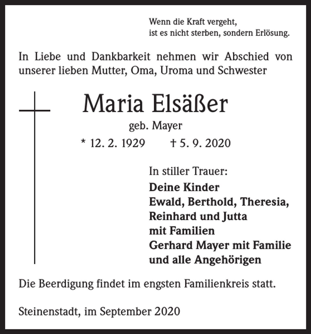 <p>Wenn die Kraft vergeht,<br />ist es nicht sterben, sondern Erlösung.</p><p>In Liebe und Dankbarkeit nehmen wir Abschied von<br />­unserer lieben Mutter, Oma, Uroma und Schwester</p><p>Maria Elsäßer</p><p>geb. Mayer<br />* 12. 2. 1929 † 5. 9. 2020<br />In stiller Trauer:<br />Deine Kinder<br />Ewald, Berthold, Theresia,<br />Reinhard und Jutta<br />mit Familien<br />Gerhard Mayer mit Familie<br />und alle Angehörigen<br />Die Beerdigung findet im engsten Familienkreis statt.<br />Steinenstadt, im September 2020</p>